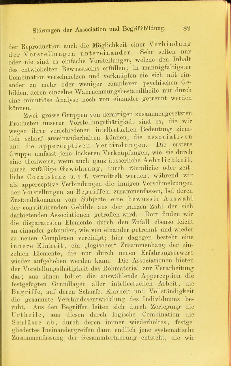 der Eeproduction auch die Möglichkeit einer Verbindung der Vorstellungen untereinander. Sehr selten nur oder nie sind es einfache Vorstellungen, welche den Inhalt des entwickelten Bewusstseins erfüllen; in mannigfaltigster Combination verschmelzen und verknüpfen sie sich mit ein- ander zu mehr oder weniger complexen psychischen Ge- bilden, deren einzelne Wahrnehmungsbestandtheile nur durch eine minutiöse Analyse noch von einander getrennt werden können. Zwei grosse Gruppen von derartigen zusammengesetzten Producten unserer Vorstellungsthätigkeit sind es, die wir wegen ihrer verschiedenen intellectuellen Bedeutung ziem- lich scharf auseinanderhalten können, die associativen und die apperceptiven Verbindungen. Die erstere Gruppe umfasst jene lockeren Verknüpfungen, wie sie durch eine theilweise, wenn auch ganz äusserliche Aehnlichkeit, durch zufällige Gewöhnung, durch räumliche oder zeit- liche Coexistenz u. s. f. vermittelt werden, während wir als apperceptive Verbindungen die innigen Verschmelzungen der Vorstellungen zu Begriffen zusammenfassen, bei dei'en Zustandekommen vom Subjecte eine bewusste Auswahl der constituirenden Gebilde aus der ganzen Zahl der sich darbietenden Associationen getroffen wird. Dort finden wir die disparatesten Elemente durch den Zufall ebenso leicht an einander gebunden, wie von einander getrennt und wieder zu neuen Complexen vereinigt; hier dagegen besteht eine innere Einheit, ein „logischer Zusammenhang der ein- zelnen Elemente, die nur durch neuen Erfahrungserwerb wieder aufgehoben werden kann. Die Associationen bieten der Vorstellungsthätigkeit das Rohmaterial zur Verarbeitung dar; aus ihnen bildet die auswählende Apperception die festgefugten Grundlagen aller intellectuellen Arbeit, die Begriffe, auf deren Schärfe, Klarheit und Vollständigkeit die gesammte Verstandesentwicklung des Individuums be- ruht. Aus den Begriffen leiten sich durch Zerlegung die Urtheile, aus diesen durch logische Combination die Schlüsse ab, durch deren immer wiederholtes, festge- gliedertes Ineinandergreifen dann endlich jene systematische Zusammenfassung der Gesammterfahrung entsteht, die wir