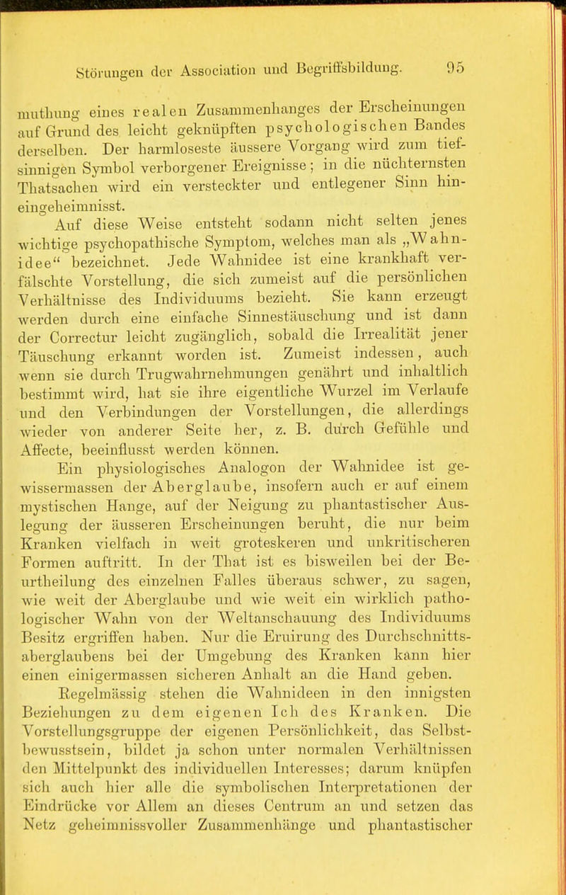 mutlnmg eines realen Zusammenhanges der Erscheinungen auf Grund des leicht geknüpften psychologischen Bandes derselben. Der harmloseste äussere Vorgang wird zum tief- sinnigen Symbol verborgener Ereignisse ; in die nüchternsten Thatsachen wird ein versteckter und entlegener Sinn hin- eingeheimnisst. Auf diese Weise entsteht sodann nicht selten jenes wichtige psychopathische Symptom, welches man als „Wahn- idee bezeichnet. Jede Wahnidee ist eine krankhaft ver- fälschte Vorstellung, die sich zumeist auf die persönlichen Verhältnisse des Individuums bezieht. Sie kann erzeugt werden durch eine einfache Sinnestäuschung und ist dann der Correctur leicht zugänglich, sobald die Irrealität jener Täuschung erkannt worden ist. Zumeist indessen, auch wenn sie durch Trugwahrnehmungen genährt und inhaltlich bestimmt wird, hat sie ihre eigentliche Wurzel im Verlaufe und den Verbindungen der Vorstellungen, die allerdings wieder von anderer Seite her, z. B. durch Grefühle und Affecte, beeiuflusst werden können. Ein physiologisches Analogon der Walniidee ist ge- wissermassen der Aberglaube, insofern auch er auf einem mystischen Hange, auf der Neigung zu phantastischer Aus- leerung der äusseren Erscheinunsfen beruht, die nur beim Kranken vielfach in weit groteskeren und unkritischeren Formen auftritt. In der That ist es bisweilen bei der Be- urtheilung des einzelnen Falles überaus schwer, zu sagen, wie weit der Aberglaube und wie Aveit ein wirklich patho- logischer Wahn von der Weltanschauung des Individuums Besitz ergriffen haben. Nur die Ei-uirung des Durchschnitts- aberglaubens bei der Umgebung des Kranken kann hier einen einigermassen sicheren Anhalt an die Hand geben. Eegelmässig stehen die Wahnideen in den innigsten Beziehungen zu dem eigenen Ich des Kranken. Die Vorstellungsgruppe der eigenen Persönlichkeit, das Selbst- bewusstsein, bildet ja schon unter normalen Verhältnissen den Mittelpunkt des individuellen Interesses; darum knüpfen sich auch hier alle die symbolischen Intei-pretationen der Eindrücke vor Allem an dieses Centrum an und setzen das Netz geheimnissvoller Zusammenhänge und phantastischer
