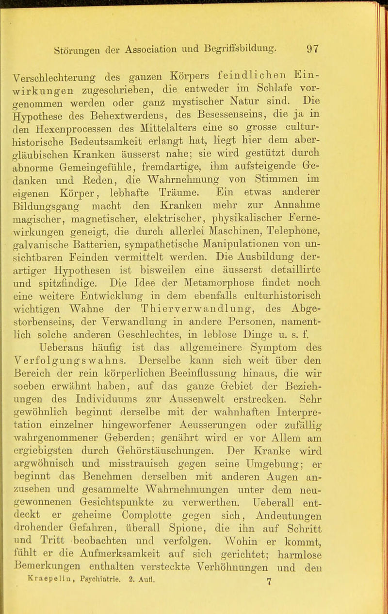 Verschlechterung des ganzen Körpers feindlichen Ein- wirkungen zugeschrieben, die entweder im Schlafe vor- genommen werden oder ganz mystischer Natur sind. Die Hypothese des Behextwerdens, des Besessenseins, die ja in den Hexenprocessen des Mittelalters eine so grosse cultur- liistorische Bedeutsamkeit erlangt hat, liegt hier dem aber- gläubischen Kranken äusserst nahe; sie wird gestützt durch abnorme Gemeingefühle, fremdartige, ihm aufsteigende Gre- danken und Reden, die Wahrnehmung von Stimmen im eigenen Körper, lebhafte Träume. Ein etwas anderer Bildunofse-ang macht den Kranken mehr zur Annahme magischer, magnetischer, elektrischer, physikalischer Ferne- wirkungen geneigt, die durch allerlei Maschinen, Telephone, galvanische Batterien, sympathetische Manipulationen von un- sichtbaren Feinden vermittelt werden. Die Ausbildung der- artiger Hypothesen ist bisweilen eine äusserst detaillirte und spitzfindige. Die Idee der Metamorphose findet noch eine weitere Entwicklung in dem ebenfalls culturhistorisch wichtigen Wahne der Thier Verwandlung, des Abge- storbenseins, der Verwandlung in andere Personen, nament- lich solche anderen Geschlechtes, in leblose Dinge u. s. f. Ueberaus häufig ist das allgemeinere Symptom des Verfolgungswahns. Derselbe kann sich weit über den Bereich der rein körperlichen Beeinflussung hinaus, die wir soeben erwähnt haben, auf das ganze Gebiet der Bezieh- ungen des Individuums zur Aussenwelt erstrecken. Sehr gewöhnlich beginnt derselbe mit der wahnhaften Intei-pre- tation einzelner hingeworfener Aeusseningen oder zufällig wahrgenommener Geberden; genährt wird er vor Allem am ergiebigsten durch Gehörstäuschungen. Der Kranke wird argwöhnisch und misstrauisch gegen seine Umgebung; er beginnt das Benehmen derselben mit anderen Augen an- zusehen und gesammelte Wahrnehmungen unter dem neu- gewonnenen Gesichtspunkte zu verwerthen. Ueberall ent- deckt er geheime Complotte gegen sich, Andeutungen drohender Gefahren, überall Spione, die ihn auf Schritt und Tritt beobachten und verfolgen. Wohin er kommt, fühlt er die Aufmerksamkeit auf sich gerichtet; harmlose Bemerkungen enthalten versteckte Verhöhnungen und den Kraepelin, Psychiatrie. 2. Aufl. 7