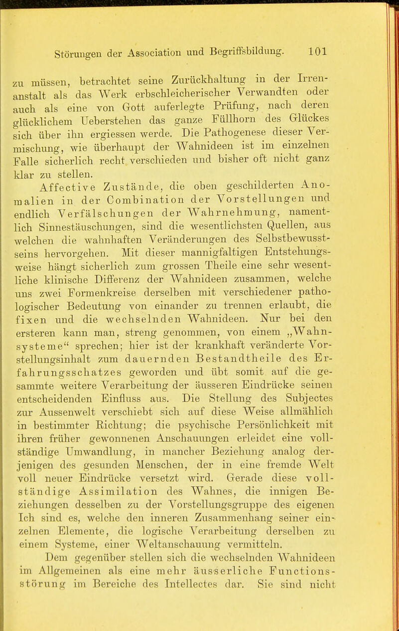 zu müssen, betrachtet seine Zurückhaltung in der Irren- anstalt als das Werk erhschleicherischer Verwandten oder auch als eine von Gott auferlegte Prüfung, nach deren glücklichem Ueberstehen das ganze Füllhorn des Glückes sich über ihn ergiessen werde. Die Pathogenese dieser Ver- mischung, wie überhaupt der Wahnideen ist im einzelnen Falle sicherlich recht verschieden und bisher oft nicht ganz klar zu stellen. Affective Zustände, die obeu geschilderten Ano- malien in der Combination der Vorstellungen und endlich Verfälschungen der Wahrnehmung, nament- lich Sinnestäuschungen, sind die wesentlichsten Quellen, aus welchen die wahnhaften Veränderungen des Selbstbewusst- seins hervorgehen. Mit dieser mannigfaltigen Entstehungs- weise hängt sicherlich zum grossen Theile eine sehr wesent- liche klinische Differenz der Wahnideen zusammen, welche uns zwei Formenkreise derselben mit verschiedener patho- logischer Bedeutung von einander zu trennen erlaubt, die fixen und die wechselnden Wahnideen. Nur bei den ersteren kann man, streng genommen, von einem „Wahn- systeme sprechen; hier ist der krankhaft veränderte Vor- stellungsinhalt zum dauernden Bestandtheile des Er- fahrungsschatzes geworden und übt somit auf die ge- sammte weitere Verarbeitung der äusseren Eindrücke seinen entscheidenden Einfluss aus. Die Stellung des Subjectes zur Aussenwelt verschiebt sich auf diese Weise allmählich in bestimmter Richtung; die psychische Persönlichkeit mit ihren früher gewonnenen Anschauungen erleidet eine voll- ständige Umwandlung, in mancher Beziehung analog der- jenigen des gesunden Menschen, der in eine fremde Welt voll neuer Eindrücke versetzt wird. Gerade diese voll- ständige Assimilation des Wahnes, die innigen Be- ziehungen desselben zu der Vorstellungsgruppe des eigenen Ich sind es, welche den inneren Zusammenhang seiner ein- zelnen Elemente, die logische Verarbeitung derselben zu einem Systeme, einer Weltanschauung vermitteln. Dem gegenüber stellen sich die wechselnden Wahnideen im Allgemeinen als eine mehr äusserliche Functions- störung im Bereiche des Intellectes dar. Sie sind nicht