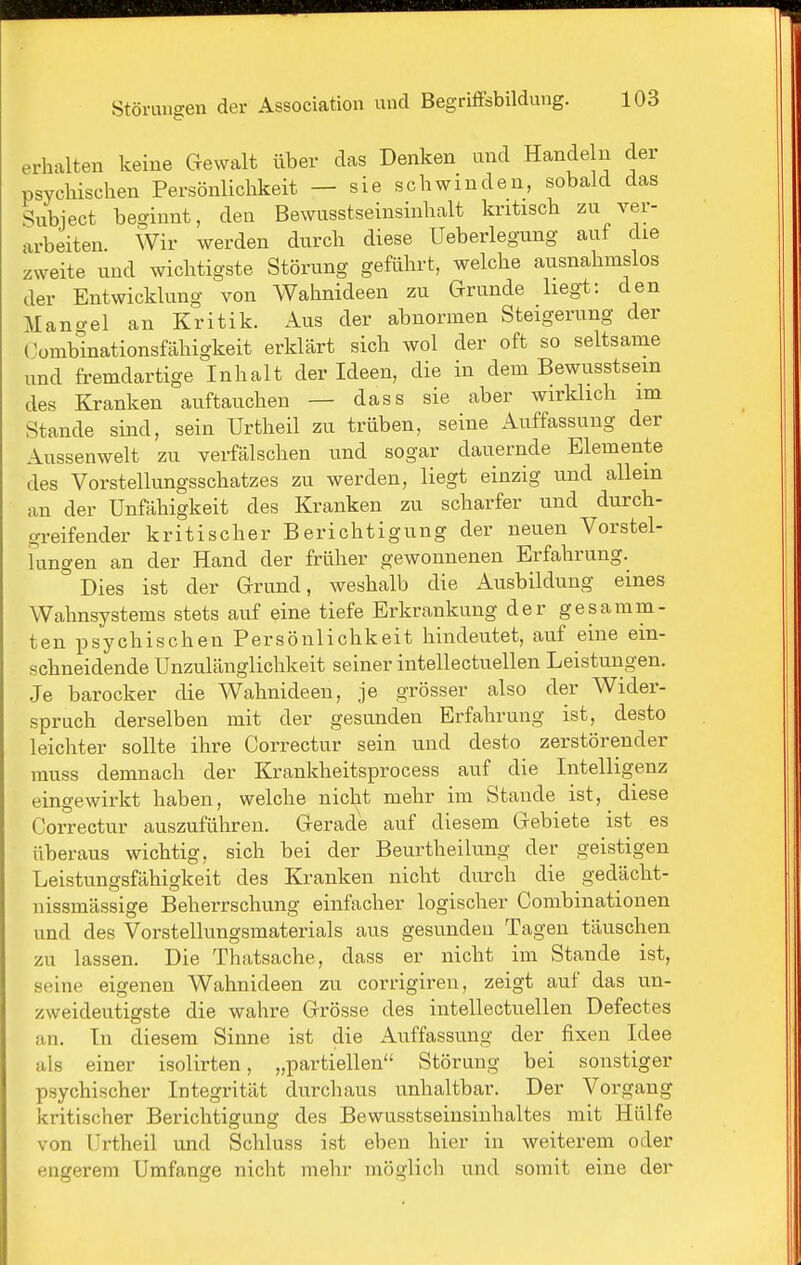 erhalten keine Gewalt über das Denken und Handeln der psychischen Persönlichkeit — sie schwinden, sobald das Subject beginnt, den Bewusstseinsinhalt kritisch zu ver- arbeiten. Wir werden durch diese Ueberlegung auf die zweite und wichtigste Störung geführt, welche ausnahmslos der Entwicklung von Wahnideen zu Grunde liegt: den Mangel an Kritik. Aus der abnormen Steigerung der Combinationsfähigkeit erklärt sich wol der oft so seltsame und fremdartige Inhalt der Ideen, die in dem Bewusstsein des Kranken auftauchen — dass sie aber wirklicli im Stande sind, sein Urtheil zu trüben, seine Auffassung der Aussenwelt zu verfälschen und sogar dauernde Elemente des Vorstellungsschatzes zu werden, liegt einzig und allem an der Unfähigkeit des Kranken zu scharfer und durch- greifender kritischer Berichtigung der neuen Vorstel- lungen an der Hand der früher gewonnenen Erfahrung. Dies ist der Grund, weshalb die Ausbildung eines Wahnsystems stets auf eine tiefe Erkrankung der gesamm- ten psychischen Persönlichkeit hindeutet, auf eine ein- schneidende Unzulänglichkeit seiner intellectuellen Leistungen. ,Je barocker die Wahnideen, je grösser also der Wider- spruch derselben mit der gesunden Erfahrung ist, desto leichter sollte ihre Correctur sein und desto zerstörender muss demnach der Krankheitsprocess auf die Intelligenz eingewirkt haben, welche nicht mehr im Staude ist, diese Correctur auszuführen. Gerade auf diesem Gebiete ist es überaus wichtig, sich bei der Beurtheilung der geistigen Leistungsfähigkeit des Kranken nicht durch die gedächt- nissmässige Beherrschung einfacher logischer Combinationen und des Vorstellungsmaterials aus gesunden Tagen täuschen zu lassen. Die Thatsache, dass er nicht im Stande ist, seine eigenen Wahnideen zu corrigiren, zeigt auf das un- zweideutigste die wahre Grösse des intellectuellen Defectes an. In diesem Sinne ist die Auffassung der fixen Idee als einer isolirten, „partiellen Störung bei sonstiger psychischer Integrität durchaus unhaltbar. Der Vorgang kritischer Berichtigung des Bewusstseinsinhaltes mit Hülfe von Urtheil und Schluss ist eben hier in weiterem oder engerem Umfange nicht mehr möglich und somit eine der