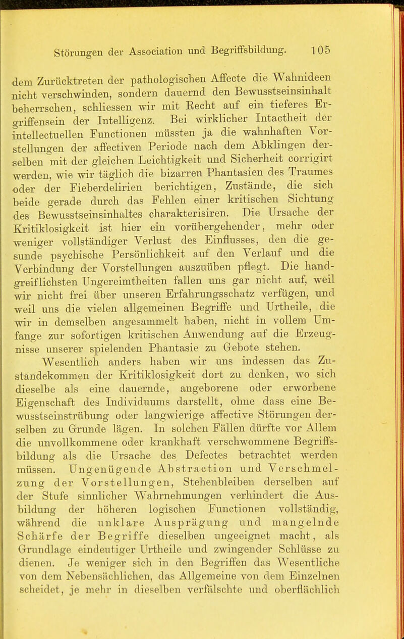 dem Zurücktreten der pathologischen Affecte die Wahnideen nicht verschwinden, sondern dauernd den Bewusstseinsinhalt beheiTschen, schliessen wir mit Eecht auf ein tieferes Er- grififensein der Intelligenz. Bei wirklicher Intactheit der intellectuellen Functionen müssten ja die wahnhaften Vor- stellungen der afiPectiven Periode nach dem Abklingen der- selben mit der gleichen Leichtigkeit und Sicherheit corrigirt werden, wie wir täglich die bizarren Phantasien des Traumes oder der Fieberdelirien berichtigen, Zustände, die sich beide gerade durch das Fehlen einer Icritischen Sichtung des Bewusstseinsinhaltes charakterisiren. Die Ursache der Kritiklosigkeit ist hier ein vorübergehender, mehr oder weniger vollständiger Verlust des Einflusses, den die ge- sunde psychische Persönlichkeit auf den Verlauf und die Verbindung der Vorstellungen auszuüben pflegt. Die hand- greiflichsten Ungereimtheiten fallen uns gar nicht auf, weil wir nicht frei über unseren Erfahrungsschatz verfügen, und weil uns die vielen allgemeinen Begriff'e und Urtheile, die wir in demselben angesammelt haben, nicht in vollem Um- fange zur sofortigen kritischen Anwendung auf die Erzeug- nisse unserer spielenden Phantasie zu Gebote stehen. Wesentlich anders haben wir uns indessen das Zu- standekommen der Kritiklosigkeit dort zu denken, wo sich dieselbe als eine dauernde, angeborene oder erworbene Eigenschaft des Individuums darstellt, ohne dass eine Be- wusstseinstrübung oder langwierige affective Störungen der- selben zu Grunde lägen. In solchen Fällen dürfte vor Allem die unvollkommene oder krankhaft verschwommene BegrifPs- bildung als die Ursache des Defectes betrachtet werden müssen. Ungenügende Abstraction und Verschmel- zung der Vorstellungen, Stehenbleiben derselben auf der Stufe sinnlicher Wahrnehmungen verhindert die Aus- bildung der höheren logischen Functionen vollständig, während die unklare Ausprägung und mangelnde Schärfe der Begriffe dieselben ungeeignet macht, als Grundlage eindeutiger Urtheile und zwingender Schlüsse zu dienen. Je weniger sich in den Begriffen das Wesentliche von dem Nebensächlichen, das Allgemeine von dem Einzelnen scheidet, je mehr in dieselben verfälschte und oberflächlich