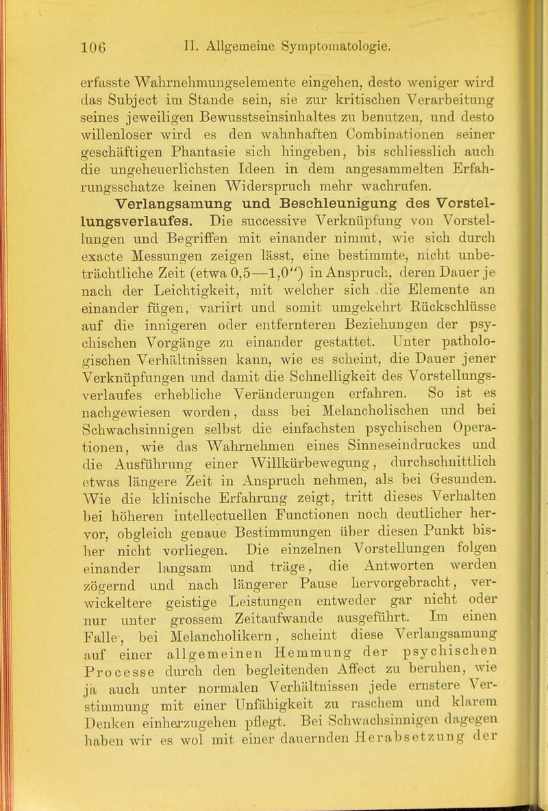 erfasste Walirnelimuugselemente eingehen, desto weniger wird das Subject im Stande sein, sie zur kritischen Verarbeitung seines jeweiligen Bewusstseinsinhaltes zu benutzen, und desto willenloser wird es den wahnhaften Combiuationen seiner geschäftigen Phantasie sich hingeben, bis schliesslich auch die ungeheuerlichsten Ideen in dem angesammelten Erfah- rungsschatze keinen Widerspruch mehr wachrufen. Verlangsamung und Beschleunigung des Vorstel- lungsverlaufes. Die successive Verknüpfung von Vorstel- lungen und Begriffen mit einander nimmt, wie sich durch exacte Messungen zeigen lässt, eine bestimmte, nicht unbe- trächtliche Zeit (etwa 0,5—1,0) in Anspruch, deren Dauer je nach der Leichtigkeit, mit welcher sich die Elemente an einander fügen, variirt und somit umgekehrt Rückschlüsse auf die innigeren oder entfernteren Beziehungen der psy- chischen Vorgänge zu einander gestattet. Unter patholo- gischen Verhältnissen kann, wie es scheint, die Dauer jener Verknüpfungen und damit die Schnelligkeit des Vorstellungs- verlaufes erhebliche Veränderungen erfahren. So ist es nachgewiesen worden, dass bei Melancholischen und bei Schwachsinnigen selbst die einfachsten psychischen Opera- tionen, wie das Wahrnehmen eines Sinneseiudruckes und die Ausführung einer Willkürbewegung, durchschnittlich etwas längere Zeit in Anspruch nehmen, als bei Gesunden. Wie die klinische Erfahrung zeigt, tritt dieses Verhalten bei höheren intellectuellen Functionen noch deutlicher her- vor, obgleich genaue Bestimmungen über diesen Punkt bis- her nicht vorliegen. Die einzelnen Vorstellungen folgen einander langsam und träge, die Antworten werden zögernd und nach längerer Pause hervorgebracht, ver- wickeitere geistige Leistungen entweder gar nicht oder nur unter grossem Zeitaufwande ausgeführt. Im einen Falle, bei Melancholikern, scheint diese Verlangsamung auf einer allgemeinen Hemmung der psychischen Processe durch den begleitenden Affect zu beruhen, wie ja auch unter normalen Verhältnissen jede ernstere Ver- stimmung mit einer Unfähigkeit zu raschem und klarem Denken einherzugehen pflegt. Bei Schwachsinnigen dagegen haben wir es wol mit einer dauernden Herabsetzung der