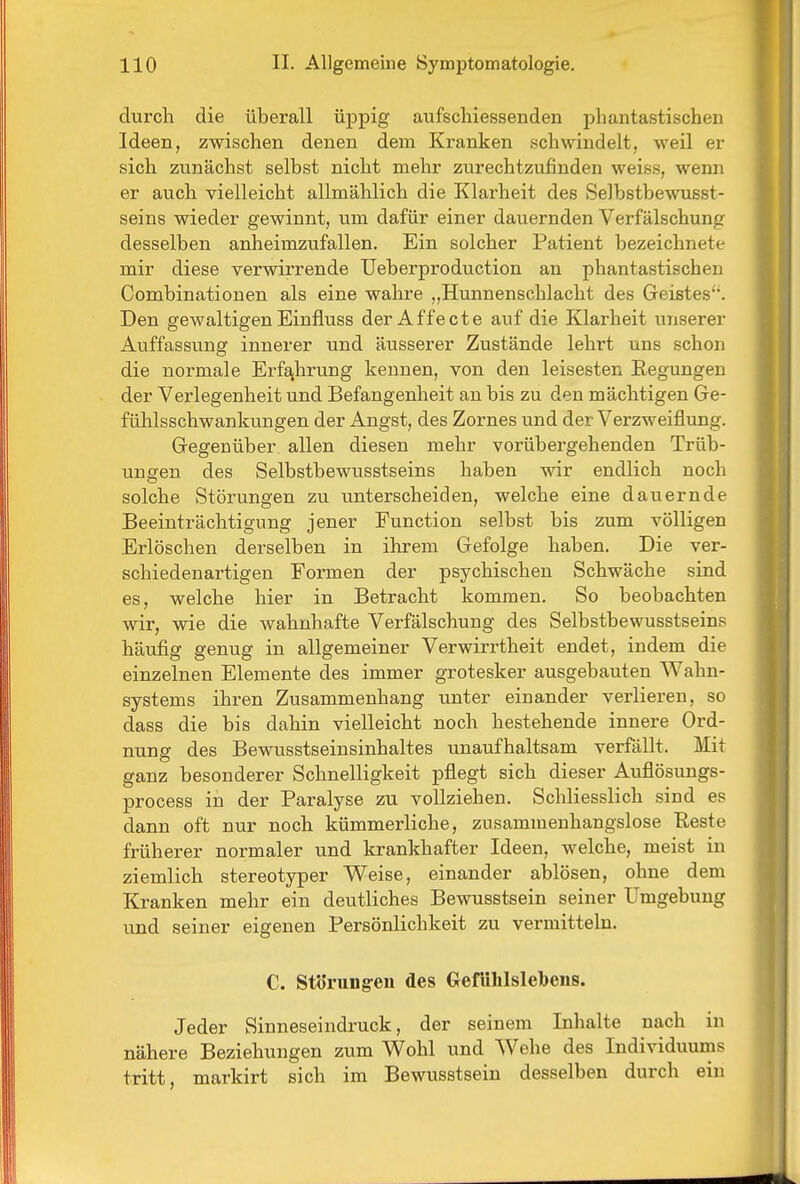 durch die überall üppig aufschiessenden phantastischen Ideen, zwischen denen dem Kranken schwindelt, weil er sich zunächst selbst nicht mehr zurechtzufinden weiss, wemi er auch vielleicht allmählich die Klarheit des Selbstbewusst- seins wieder gewinnt, um dafür einer dauernden Verfälschung desselben anheimzufallen. Ein solcher Patient bezeichnete mir diese verwirrende Ueberproduction an phantastischen Combinationen als eine wahre „Hunnenschlacht des Geistes'. Den gewaltigenEinfluss derAffecte auf die Klarheit unserer Auffassung innerer und äusserer Zustände lehrt uns schon die normale Erfg^hrung kennen, von den leisesten Eegungen der Verlegenheit und Befangenheit an bis zu den mächtigen Ge- fühlsschwankungen der Angst, des Zornes und der Verzweiflung. Gegenüber allen diesen mehr vorübergehenden Trüb- ungen des Selbstbewusstseins haben wir endlich noch solche Störungen zu unterscheiden, welche eine dauernde Beeinträchtigung jener Function selbst bis zum völligen Erlöschen derselben in ihrem Gefolge haben. Die ver- schiedenartigen Formen der psychischen Schwäche sind es, welche hier in Betracht kommen. So beobachten wir, wie die wahnhafte Verfälschung des Selbstbewusstseins häufig genug in allgemeiner Verwirrtheit endet, indem die einzelnen Elemente des immer grotesker ausgebauten Wahn- systems ihren Zusammenhang unter einander verlieren, so dass die bis dahin vielleicht noch bestehende innere Ord- nung des Bewusstseinsinhaltes unaufhaltsam verfällt. Mit ganz besonderer Schnelligkeit pflegt sich dieser Auflösungs- process in der Paralyse zu vollziehen. Schliesslich sind es dann oft nur noch kümmerliche, zusammenhangslose Reste früherer normaler und krankhafter Ideen, welche, meist in ziemlich stereotyper Weise, einander ablösen, ohne dem Kranken mehr ein deutliches Bewusstsein seiner Umgebung und seiner eigenen Persönlichkeit zu vermitteln. C. Störungen des GrefUhlslebens. Jeder Sinneseindruck, der seinem Inhalte nach in nähere Beziehungen zum Wohl und Wehe des Individuums tritt, markirt sich im Bewusstsein desselben durch ein