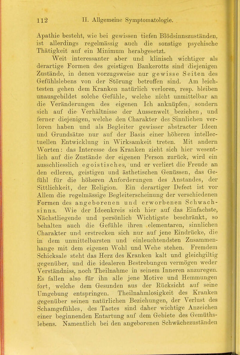 Apathie besteht, wie bei gewissen tiefen Blödsinnszuständen, ist allerdings regelmässig auch die sonstige psychische Thätigkeit auf ein Minimum herabgesetzt. Weit interessanter aber und klinisch wichtiger als derartige Formen des geistigen Bankerotts sind diejenigen Zustände, in denen vorzugsweise nur gewisse Seiten des Grefühlslebens von der Störung betroffen sind. Am leich- testen gehen dem Kranken natürlich verloren, resp. bleiben unausgebildet solche Gefühle, welche nicht unmittelbar an die Veränderungen des eigenen Ich anknüpfen, sondern sich auf die Verhältnisse der Aussenwelt beziehen, und ferner diejenigen, welche den Charakter des Sinnlichen ver- loren haben und als Begleiter gewisser abstracter Ideen und Grundsätze nur auf der Basis einer höheren intellec- tuellen Entwicklung in Wirksamkeit treten. Mit andern Worten: das Interesse des Kranken zieht sich hier wesent- lich auf die Zustände der eigenen Person zurück, wird ein ausschliesslich egoistisches, und er verliert die Fi'eude an den edleren, geistigen und ästhetischen Genüssen, das Ge- fühl für die höheren Anforderungen des Anstandes, der Sittlichkeit, der Eeligion. Ein derartiger Defect ist vor Allem die regelmässige Begleiterscheinung der vei-schiedenen Formen des angeborenen und erworbenen Schwach- sinns. Wie der Ideenkreis sich hier auf das Einfachste, Nächstliegende und persönlich Wichtigste beschränkt, so behalten auch die Gefühle ihren elementaren, sinnlichen Charakter und erstrecken sich nur auf jene Eindrücke, die in dem unmittelbarsten und einleuchtendsten Zusammen- hange mit dem eigenen Wohl und Wehe stehen. Fremdem Schicksale steht das Herz des Kranken kalt und gleichgiltig gegenüber, und die idealeren Bestrebungen vermögen weder Verständniss, noch Theilnahme in seinem Inneren anzuregen. Es fallen also für ihn alle jene Motive und Hemmungen fort, welche dem Gesunden aus der Eücksicht auf seine Umgebung entspringen. Theilnahmlosigkeit des Kranken gegenüber seinen natürlichen Beziehungen, der Verlust des Schamgefühles, des Tactes sind daher wichtige Anzeichen einer beginnenden Entartung auf dem Gebiete des Gemüths- lebens. Namentlich bei den angeborenen Schwächezuständen