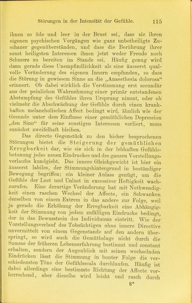 ihnen so öde und leer in der Brust sei, dass sie ihren eigenen psychischen Vorgängen wie ganz unbetheiligte Zu- schauer gegenüberständen, und dass die Berührung ilirer sonst heiligsten Interessen ihnen jetzt weder Freude noch Schmerz zu bereiten im Stande sei. Häufig genug wird dann gerade diese Unempfindlichkeit als eine äusserst qual- volle Veränderung des eigenen Innern empfunden, so dass die Störung in gewissem Sinne an die „Anaesthesia dolorosa erinnert. Ob dabei wirklich die Verstimmung erst secundär aus der peinlichen Wahrnehmung einer primär entstandenen Abstumpfung des Gefühles ihren Ursprung nimmt, oder ob vielmehr die Abschwächung der Gefühle durch einen krank- haften melancholischen Affect bedingt wird, ähnlich wie der Gesunde unter dem Einflüsse einer gemüthlichen Depression „den Sinn für seine sonstigen Interessen verliert, muss zunächst zweifelhaft bleiben. Das directe Gegenstück zu den bisher besprochenen Störungen bietet die Steigerung der gemüthlichen Erregbarkeit dar, wie sie sich in der lebhaften Gefühls- betonung jedes neuen Eindruckes und des ganzen Vorstellungs- verlaufes kundgiebt. Das innere Gleichgewicht ist hier ein äusserst labiles, der Stimmungshintergrund in beständiger Bewegung begrifi'en; ein kleiner Anlass genügt, um die Gefühle der Lust imd Unlust in excessiver Heftigkeit wach- zurufen. Eine derartige Veränderung hat mit Nothwendig- keit einen raschen Wechsel der Aflfecte, ein Schwanken derselben von einem Extrem in das andere zur Folge, weil ja gerade die Erhöhung der Erregbarkeit eine Abhängig- keit der Stimmung von jedem zufälligen Eindrucke bedingt, der in das Bewusstsein des Individuums eintritt. Wie der Vorstellungsverlauf des Tobsüchtigen ohne innere Directive unvermittelt von einem Gegenstande auf den andern über- springt, so wird auch die Gemüthslage nicht durch die Summe der früheren Lebenserfahrung bestimmt und constant erhalten, sondern der Augenblick mit seinen wechselnden Eindrücken lässt die Stimmung in bunter Folge die ver- schiedensten Töne der Gefühlsscala durchlaufen. Häufig ist dabei allerdings eine bestimmte Eichtung der Affecte^^or- herrschend, aber dieselbe wird leicht und rasch durch 8*