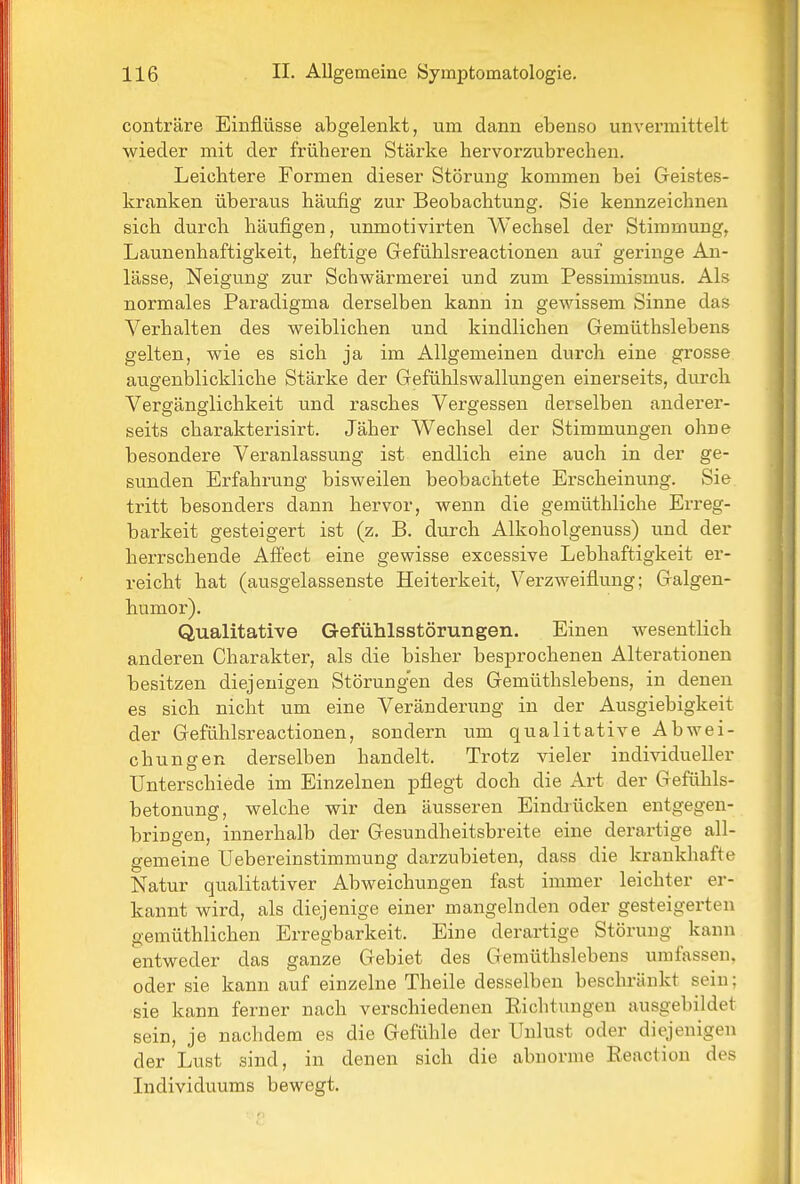 conträre Einflüsse abgelenkt, um dann ebenso unvermittelt wieder mit der früberen Stärke hervorzubrecben. Leichtere Formen dieser Störung kommen bei Geistes- kranken überaus häufig zur Beobachtung. Sie kennzeichnen sich durch häufigen, unmotivirten AVechsel der Stimmung, Launenhaftigkeit, heftige Gefühlsreactionen auf geringe An- lässe, Neigung zur Schwärmerei und zum Pessimismus. Als normales Paradigma derselben kann in gewissem Sinne das Verhalten des weiblichen und kindlichen Gemüthslebens gelten, wie es sich ja im Allgemeinen durch eine grosse augenblickliche Stärke der Gefühlswallungen einerseits, durch Vergänglichkeit und rasches Vergessen derselben anderer- seits charakterisirt. Jäher Wechsel der Stimmungen ohne besondere Veranlassung ist endlich eine auch in der ge- sunden Erfahrung bisweilen beobachtete Erscheinung. Sie tritt besonders dann hervor, wenn die gemüthliche Erreg- barkeit gesteigert ist (z. B. durch Alkoholgenuss) und der herrschende Affect eine gewisse excessive Lebhaftigkeit er- reicht hat (ausgelassenste Heiterkeit, Verzweiflung; Galgen- humor). Qualitative Gefühlsstörungen. Einen wesentlich anderen Charakter, als die bisher besiDrochenen Alterationen besitzen diejenigen Störung'en des Gemüthslebens, in denen es sich nicht um eine Veränderung in der Ausgiebigkeit der Gefühlsreactionen, sondern um qualitative Abwei- chungen derselben handelt. Trotz vieler individueller Unterschiede im Einzelnen pflegt doch die Art der Gefühls- betonung, welche wir den äusseren Eindiücken entgegen- bringen, innerhalb der Gesundheitsbreite eine derartige all- gemeine Uebereinstimmung darzubieten, dass die krankhafte Natur qualitativer Abweichungen fast immer leichter er- kannt wird, als diejenige einer mangelnden oder gesteigerten gemüthlichen Erregbarkeit. Eine derartige Störung kann entweder das ganze Gebiet des Gemüthslebens umfassen, oder sie kann auf einzelne Theile desselben beschränkt sein; sie kann ferner nach verschiedenen Richtungen ausgebildet sein, je nachdem es die Gefühle der Unlust oder diejenigen der Lust sind, in denen sich die abnorme Reaction des Individuums bewegt.