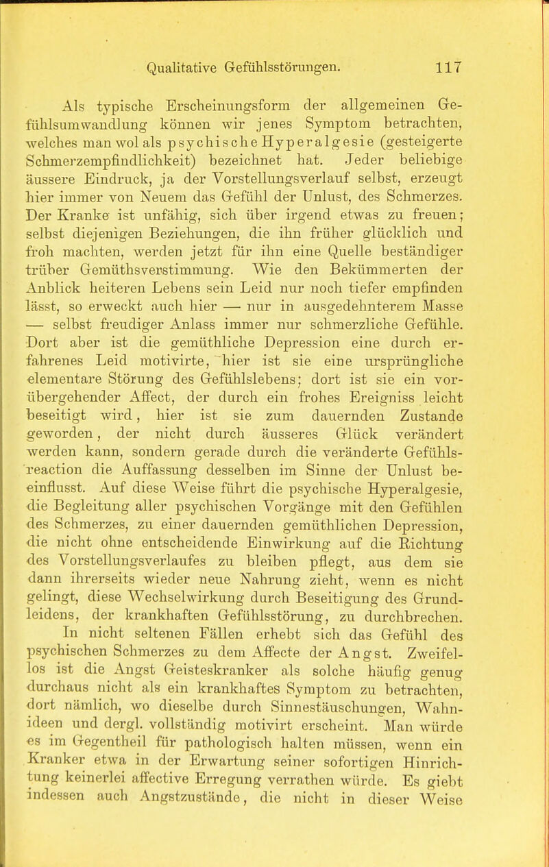 Als typische Erscheinungsform der allgemeinen Gre- fühlsumWandlung können wir jenes Symptom betrachten, welches man wol als psych ischeHyperalgesie (gesteigerte Schmerzempfiudlichkeit) bezeichnet hat. Jeder beliebige äussere Eindruck, ja der Vorstellungsverlauf selbst, erzeugt hier immer von Neuem das Gefühl der Unlust, des Schmerzes. Der Kranke ist unfähig, sich über irgend etvras zu freuen; selbst diejenigen Beziehungen, die ihn früher glücklich und froh machten, werden jetzt für ihn eine Quelle beständiger trüber Gemüthsverstimmung. Wie den Bekümmerten der Anblick heiteren Lebens sein Leid nur noch tiefer empfinden lässt, so erweckt auch hier — nur in ausgedehnterem Masse — selbst freudiger Anlass immer nur schmerzliche Gefühle. Dort aber ist die gemüthliche Depression eine durch er- fahrenes Leid motivirte, hier ist sie eine ursprüngliche elementare Störung des Gefühlslebens; dort ist sie ein vor- übergehender Aflfect, der durch ein frohes Ereigniss leicht beseitigt wird, hier ist sie zum dauernden Zustande geworden, der nicht durch äusseres Glück verändert werden kann, sondern gerade durch die veränderte Gefühls- reaction die Auffassung desselben im Sinne der Unlust be- einflusst. Auf diese Weise führt die psychische Hyperalgesie, die Begleitung aller psychischen Vorgänge mit den Gefühlen des Schmerzes, zu einer dauernden gemüthlichen Depression, die nicht ohne entscheidende Einwirkung auf die Eichtunar des Vorstellungsverlaufes zu bleiben pflegt, aus dem sie dann ihrerseits wieder neue Nahrung zieht, wenn es nicht gelingt, diese Wechselwirkung durch Beseitigung des Grund- leidens, der krankhaften Gefühlsstörung, zu durchbrechen. In nicht seltenen Fällen erhebt sich das Gefühl des psychischen Schmerzes zu dem Affecte der Angst. Zweifel- los ist die Angst Geisteskranker als solche häufig genug durchaus nicht als ein krankhaftes Symptom zu betrachten, dort nämlich, wo dieselbe durch Sinnestäuschungen, Wahn- ideen und dergl. vollständig motivirt erscheint. Man würde es im Gegentheil für pathologisch halten müssen, wenn ein Kranker etwa in der Erwartung seiner sofortigen Hinrich- tung keinerlei affective Erregung verrathen würde. Es giebt indessen auch Angstzustände, die nicht in dieser Weise