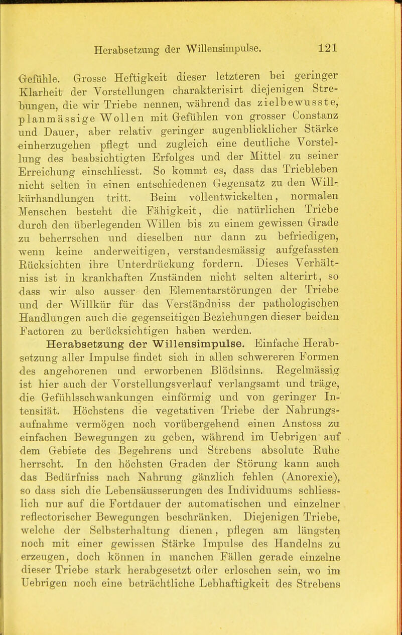 Oefühle. Grosse Heftigkeit dieser letzteren bei geringer Klarheit der Vorstellungen cliarakterisirt diejenigen Stre- bungen, die wir Triebe nennen, während das zielbewusste, planmässige Wollen mit Grefühlen von grosser Constanz und Dauer, aber relativ geringer augenblicklicher Stärke einherzugehen pflögt und zugleich eine deutliche Vorstel- lung des beabsichtigten Erfolges und der Mittel zu seiner Erreichung einschliesst. So kommt es, dass das Triebleben nicht selten in einen entschiedenen Gfegensatz zu den Will- kürhandlungen tritt. Beim vollentwickelten, normalen Menschen besteht die Fähigkeit, die natürlichen Triebe durch den überlegenden Willen bis zu einem gewissen Gfrade zu beherrschen und dieselben nur dann zu befriedigen, wenn keine anderweitigen, verstandesmässig aufgefassten Rücksichten ihre Unterdrückung fordern. Dieses Verhält- niss ist in krankhaften Zuständen nicht selten alterirt, so dass wir also ausser den Elementarstörungen der Triebe und der Willkür für das Verständniss der pathologischen Handlungen auch die gegenseitigen Beziehungen dieser beiden Factoren zu berücksichtigen haben werden. Herabsetzung der Willensimpulse. Einfache Herab- setzung aller Impulse findet sich in allen schwereren Formen des angeborenen und erworbenen Blödsinns. Regelmässig ist hier auch der Vorstellungsverlauf verlangsamt und träge, die Gefühlsschwankungen einförmig und von geringer In- tensität. Höchstens die vegetativen Triebe der Nahrungs- aufnahme vermögen noch vorübergehend einen Anstoss zu einfachen Bewegungen zu geben, während im Uebrigen auf dem Gebiete des Begehrens und Strebens absolute Ruhe herrscht. In den höchsten Graden der Störung kann auch das Bedürfniss nach Nahrung gänzlich fehlen (Anorexie), so dass sich die Lebensäusserungen des Individuums schliess- lich nur auf die Fortdauer der automatischen und einzelner reflectorischer Bewegungen beschränken. Diejenigen Triebe, welche der Selbsterhaltung dienen, pflegen am längsten noch mit einer gewissen Stärke Impulse des Handelns zu erzeugen, doch können in manchen Fällen gerade einzelne dieser Triebe stark herabgesetzt oder erloschen sein, wo im Uebrigen noch eine beträchtliche Lebhaftigkeit des Strebens
