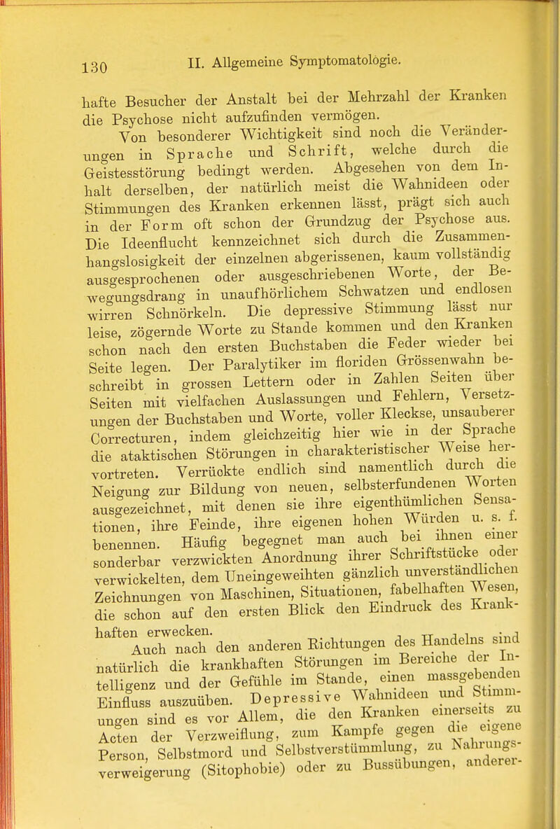 hafte Besucher der Anstalt bei der Mehrzahl der Kranken die Psychose nicht aufzufinden vermögen. Von besonderer Wichtigkeit sind noch die Veränder- uncxen in Sprache und Schrift, welche durch die Geistesstörung bedingt werden. Abgesehen von dem In- halt derselben, der natürlich meist die Wahnideen oder Stimmungen des Kranken erkennen lässt, prägt sich auch in der Form oft schon der Grundzug der Psychose aus. Die Ideenflucht kennzeichnet sich durch die Zusammen- hangslosigkeit der einzelnen abgerissenen, kaum vollständig ausgesprochenen oder ausgeschriebenen Worte, der Be- weo-ungsdrang in unaufhörlichem Schwatzen und endlosen wirren Schnörkeln. Die depressive Stimmung lässt nur leise, zögernde Worte zu Stande kommen und den Kranken schon nach den ersten Buchstaben die Feder wieder bei Seite legen. Der Paralytiker im floriden Grössenwahn be- schreibt in grossen Lettern oder in Zahlen Seiten über Seiten mit vielfachen Auslassungen und Fehlern, Versetz- ungen der Buchstaben und Worte, voller Kleckse unsaubei;e,r Correcturen, indem gleichzeitig hier wie in der Sprache die ataktischen Störungen in charakteristischer W eise her- vortreten. Verrückte endlich sind namenthch durch die Neigung zur Bildung von neuen, selbsterfundenen Worten ausgezetchnet, mit denen sie ihre eigenthümlichen Sensa- tionen, ihre Feinde, ihre eigenen hohen Würden u. s. f. benennen. Häufig begegnet .^^^'^^ J^'^'^^ZTZ sonderbar verzwickten Anordnung ihrer Schriftstucke oder verwickelten, dem Uneingeweihten gänzlich unverstandlic^^^^^^ Zeichnungen von Maschinen, Situationen fabelhaften Wesen, die schon auf den ersten Blick den Eindruck des Kiank- haften erwecken. tt j i r.;,^A Auch nach den anderen Kichtungen des Handelns sind natürlich die krankhaften Störungen im Bereiche der In- telligenz und der Gefühle im Stande^ einen Einfluss auszuüben. Depressive Wahnideen und Stimm ungen sind es vor Allem, die den Kranken einerseits zu Acin der Verzweiflung, zum Kampfe gegen die eigex.^ Person Selbstmord und Selbstverstummlung, zu Isahiungs verWgerung (Sitophobie) oder zu Bussübungen, anderer-