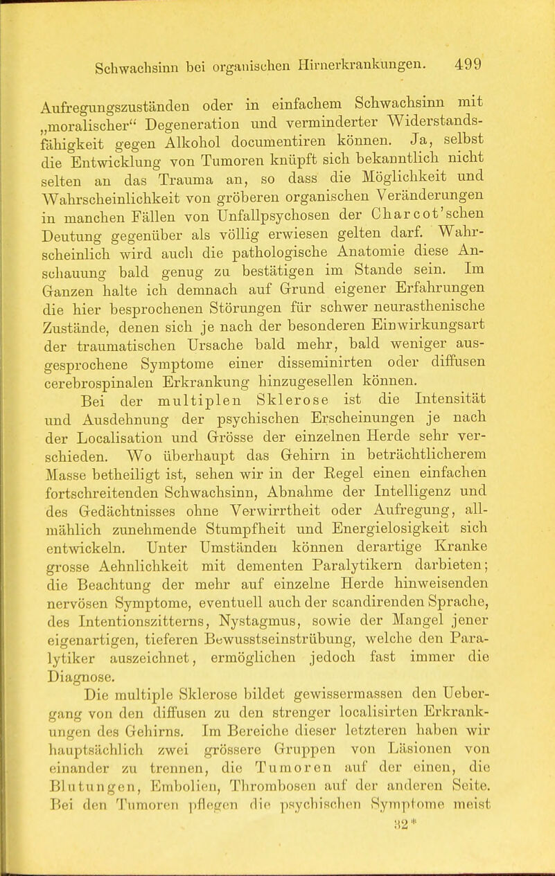 Aufregungszuständen oder in einfachem Schwachsinn mit „moralischer Degeneration und verminderter Widerstands- fähigkeit gegen Alkohol documentiren können. Ja, selbst die Entwicklung von Tumoren knüpft sich bekanntlich nicht selten an das Trauma an, so dass die Möglichkeit und Wahrscheinlichkeit von gröberen organischen Veränderungen in manchen Fällen von ünfallpsychosen der Char cot'sehen Deutung gegenüber als völlig erwiesen gelten darf. Wahr- scheinlich wird auch die pathologische Anatomie diese An- schauung bald genug zu bestätigen im Stande sein. Im Granzen halte ich demnach auf Grund eigener Erfahrungen die hier besprochenen Störungen für schwer neurasthenische Zustände, denen sich je nach der besonderen Einwirkungsart der traumatischen Ursache bald mehr, bald weniger aus- gesprochene Symptome einer disseminirten oder diffusen cerebrospinalen Erkrankung hinzugesellen können. Bei der multiplen Sklerose ist die Intensität und Ausdehnung der psychischen Erscheinungen je nach der Localisation und Grösse der einzelnen Herde sehr ver- schieden. Wo überhaupt das Gehirn in beträchtlicherem Masse betheiligt ist, sehen wir in der Eegel einen einfachen fortschreitenden Schwachsinn, Abnahme der Intelligenz und des Gedächtnisses ohne Verwirrtheit oder Aufregung, all- mählich zunehmende Stumpfheit und Energielosigkeit sich entwickeln. Unter Umständen können derartige Kranke grosse Aehnlichkeit mit dementen Paralytikern darbieten; die Beachtung der mehr auf einzelne Herde hinweisenden nervösen Symptome, eventuell auch der scandirenden Sprache, des Intentionszitterns, Nystagmus, sowie der Mangel jener eigenartigen, tieferen Bewusstseinstrübung, welche den Para- lytiker auszeichnet, ermöglichen jedoch fast immer die Diagnose. Die multiple Sklerose bildet gewissermassen den Ueber- gang von den diffusen zu den strenger localisirten Erkrank- ungen des Gehirns. Im Bereiche dieser letzteren haben wir hauptsächlich zwei grössere Gruppen von Läsionen von einander zu trennen, die Tumoren auf der einen, die Blutungen, Embolien, Thrombosen auf der anderen Seite. Bei den Tumoren pflegen die ])Hychischen Symptome meist ;r2'