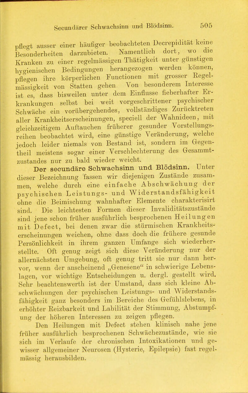 pflecrt ausser einer häufiger beobachteten Decrepidität keine Besonderheiten darzubieten. Namentlich dort, wo die Kranken zu einer regelmässigen Thätigkeit unter günstigen hygienischen Bedingungen herangezogen werden können, pflegen ihre körperlichen Functionen mit grosser Regel- mässigkeit von Statten gehen, Von besonderem Interesse ist es, dass bisweilen unter dem Einflüsse fieberhafter Er- krankungen selbst bei weit vorgeschrittener psychischer Schwäche ein vorübergehendes, vollständiges Zurücktreten aller Krankheitserscheinungen, speciell der Wahnideen, mit gleichzeitigem Auftauchen früherer gesunder Vorstellungs- reihen beobachtet wird, eine günstige Veränderung, welche jedoch leider niemals von Bestand ist, sondern im Gegen- theil meistens sogar einer Verschlechterung des Gesammt- zustandes nur zu bald wieder weicht. Der secundäre Scliwachsinn und Blödsinn. Unter dieser Bezeichnung fassen wir diejenigen Zustände zusam- men, welche durch eine einfache Abschwächung der psychischen Leistungs- und Widerstandsfähigkeit ohne die Beimischung wahnhafter Elemente charakterisirt sind. Die leichtesten Formen dieser Invaliditätszustände sind jene schon früher ausführlich besprochenen Heilungen mit Defect, bei denen zwar die stürmischen Krankheits- erscheinungen weichen, ohne dass doch die frühere gesunde Persönlichkeit in ihrem ganzen Umfange sich wiederher- stellte. Oft genug zeigt sich diese Veränderung nur der allernächsten Umgebung, oft genug tritt sie nur dann her- vor, wenn der anscheinend „Grenesene in schwierige Lebens- lagen, vor wichtige Entscheidungen u. dergl. gestellt wird. Sehr beachtenswerth ist der Umstand, dass sich kleine Ab- schwäcliungen der psychischen Leistungs- und Widerstands- fähigkeit ganz besonders im Bereiche des Gefühlslebens, in erhöhter Eeizbarkeit und Labilität der Stimmung, Abstumpf- ung der höheren Interessen zu zeigen pflegen. Den Heilungen mit Defect stehen klinisch nahe jene früher ausführlich besprochenen Schwächezustände, wie sie sich im Verlaufe der chronischen Intoxikationen und ge- wisser allgemeiner Neurosen (Hysterie, Epilepsie) fast regel- mässig herausbilden.