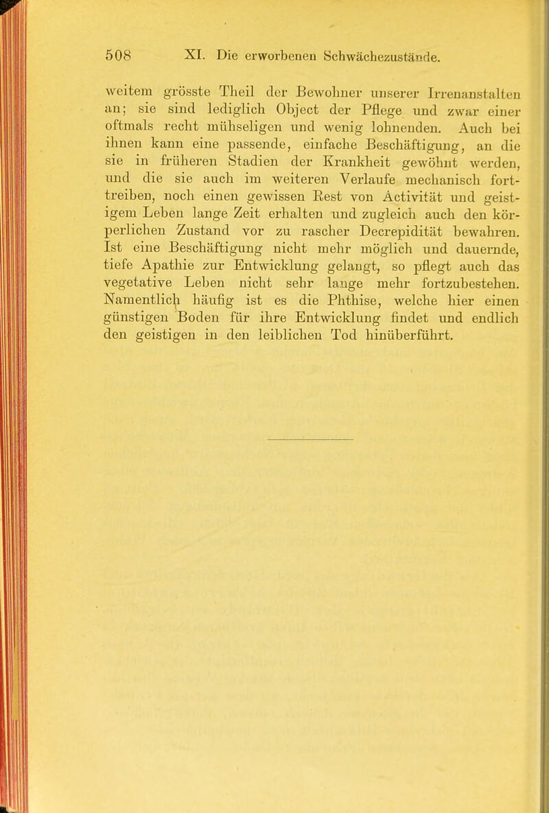 weitem grösste Theil der BeAvolmer unserer Irrenanstalten an; sie sind lediglich Object der Pflege und zwar einer oftmals recht mühseligen und wenig lohnenden. Auch bei ihnen kann eine passende, einfache Beschäftigung, an die sie in früheren Stadien der Krankheit gewöhnt werden, und die sie auch im weiteren Verlaufe mechanisch fort- treiben, noch einen gewissen Eest von Activität und geist- igem Leben lange Zeit erhalten und zugleich auch den kör- perlichen Zustand vor zu rascher Decrepidität bewahren. Ist eine Beschäftigung nicht mehr möglich und dauernde, tiefe Apathie zur Entwicklung gelangt, so pflegt auch das vegetative Leben nicht sehr lange mehr fortzubestehen. Namentlich häufig ist es die Phthise, welche hier einen günstigen Boden für ihre Entwicklung findet und endlich den geistigen in den leiblichen Tod hinüberführt.