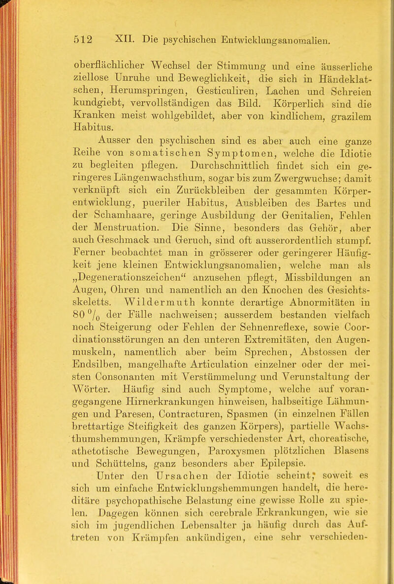 oberflächlicher Wechsel der Stimmung und eine äusserliche ziellose Unruhe und Beweglichkeit, die sich in Händeklat- schen, Herumspringen, Gresticuliren, Lachen und Schreien kundgiebt, vervollständigen das Bild. KöriDerlich sind die Kranken meist wohlgebildet, aber von kindlichem, grazilem Habitus. Ausser den psychischen sind es aber auch eine ganze Eeihe von somatischen Symptomen, welche die Idiotie zu begleiten pflegen. Durchschnittlich findet sich ein ge- ringeres Längenwachsthum, sogar bis zum Zwergwuchse; damit verknüpft sich ein Zurückbleiben der gesammteu Körper- entwicklung, pueriler Habitus, Ausbleiben des Bartes und der Schamhaare, geringe Ausbildung der Genitalien, Fehlen der Menstruation. Die Sinne, besonders das Gehör, aber auch Geschmack und Geruch, sind oft ausserordentlich stumpf. Ferner beobachtet mau in grösserer oder geringerer Häufig- keit jene kleinen Entwicklungsanomalien, welche man als „Degenerationszeichen anzusehen pflegt, Missbildungen an Augen, Ohren und namentlich an den Knochen des Gesichts- skeletts. Wildermuth konnte derartige Abnormitäten in 80 /o der Fälle nachweisen; ausserdem bestanden vielfach noch Steigerung oder Fehlen der Sehnenreflexe, sowie Coor- dinationsstörungen an den unteren Extremitäten, den Augen- muskeln, namentlich aber beim Sprechen, Abstossen der Endsilben, mangelhafte Articulation einzelner oder der mei- sten Consonanten mit Verstümmelung und Verunstaltung der Wörter. Häufig sind auch Symptome, welche auf voran- gegangene Hirnerkrankungen hinweisen, halbseitige Lähmun- gen und Paresen, Contracturen, Spasmen (in einzelnen Fällen brettartige Steifigkeit des ganzen Körpers), partielle Wachs- thumshemmungen, Krämpfe verschiedenster Art, choreatische, athetotische Bewegungen, Paroxysmen plötzlichen Blasens und Schütteins, ganz besonders aber Epilepsie. Unter den Ursachen der Idiotie scheint,* soweit es sich um einfache Entwicklungshemmungen handelt, die here- ditäre j)sychopathische Belastung eine gewisse Eolle zu spie- len. Dagegen können sich cerebrale Erkrankungen, wie sie sich im jugendlichen Lebensalter ja häufig durch das Auf- treten von Krämijfen ankündigen, eine sehr vei'schieden-