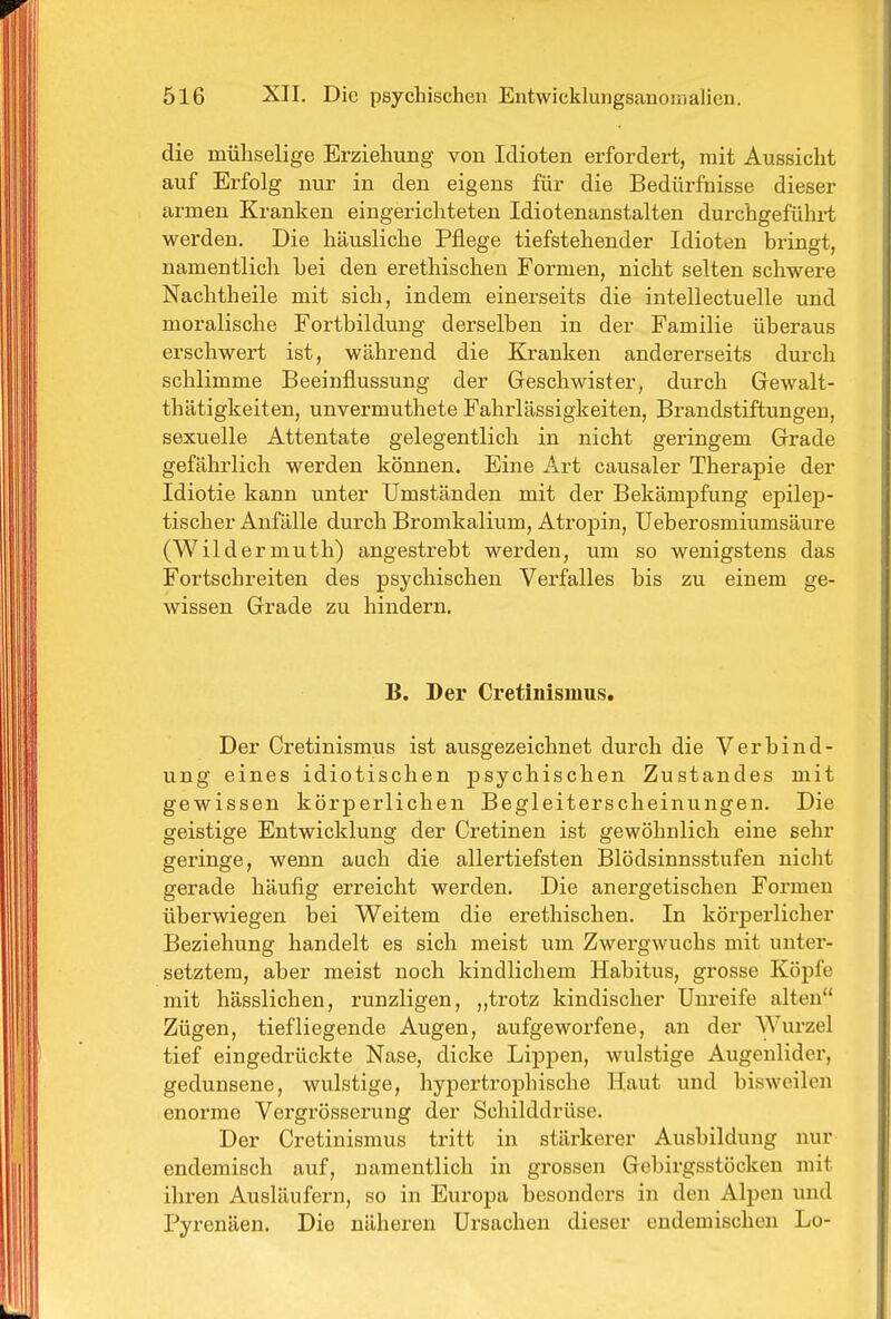 die mühselige Erziehung von Idioten erfordert, mit Aussicht auf Erfolg nur in den eigens für die Bedürfnisse dieser armen Kranken eingerichteten Idiotenanstalten durchgeführt werden. Die häusliche Pflege tiefstehender Idioten bringt, namentlich bei den erethischen Formen, nicht selten schwere Nachtheile mit sich, indem einerseits die intellectuelle und moralische Fortbildung derselben in der Familie überaus erschwert ist, während die Kranken andererseits durch schlimme Beeinflussung der Geschwister, durch Gewalt- thätigkeiten, unvermuthete Fahrlässigkeiten, Brandstiftungen, sexuelle Attentate gelegentlich in nicht geringem Grade gefährlich werden können. Eine Art causaler Therapie der Idiotie kann unter Umständen mit der Bekämpfung epilep- tischer Anfälle durch Bromkalium, Atropin, Ueberosmiumsäure (Wildermuth) angestrebt werden, um so wenigstens das Fortschreiten des psychischen Verfalles bis zu einem ge- wissen Grade zu hindern. B. Der Cretinismus. Der Cretinismus ist ausgezeichnet durch die Verbind- ung eines idiotischen psychischen Zustandes mit gewissen körperlichen Begleiterscheinungen. Die geistige Entwicklung der Cretinen ist gewöhnlich eine sehr geringe, wenn auch die allertiefsten Blödsinnsstufen nicht gerade häufig erreicht werden. Die anergetischen Formen überwiegen bei Weitem die erethischen. In körperlicher Beziehung handelt es sich meist um Zwergwuchs mit unter- setztem, aber meist noch kindlichem Habitus, grosse Köpfe mit hässlichen, runzligen, „trotz kindischer Unreife alten Zügen, tiefliegende Augen, aufgeworfene, an der Wurzel tief eingedrückte Nase, dicke LijDpen, wulstige Augenlider, gedunsene, wulstige, hypertrophische Haut und bisweilen enorme Vergrösserung der Schilddrüse, Der Cretinismus tritt in stärkerer Ausbildung nur endemisch auf, namentlich in grossen Gebirgsstöcken mit ihren Ausläufern, so in Europa besonders in den Alpen und Pyrenäen. Die näheren Ursachen dieser endemischen Lo-