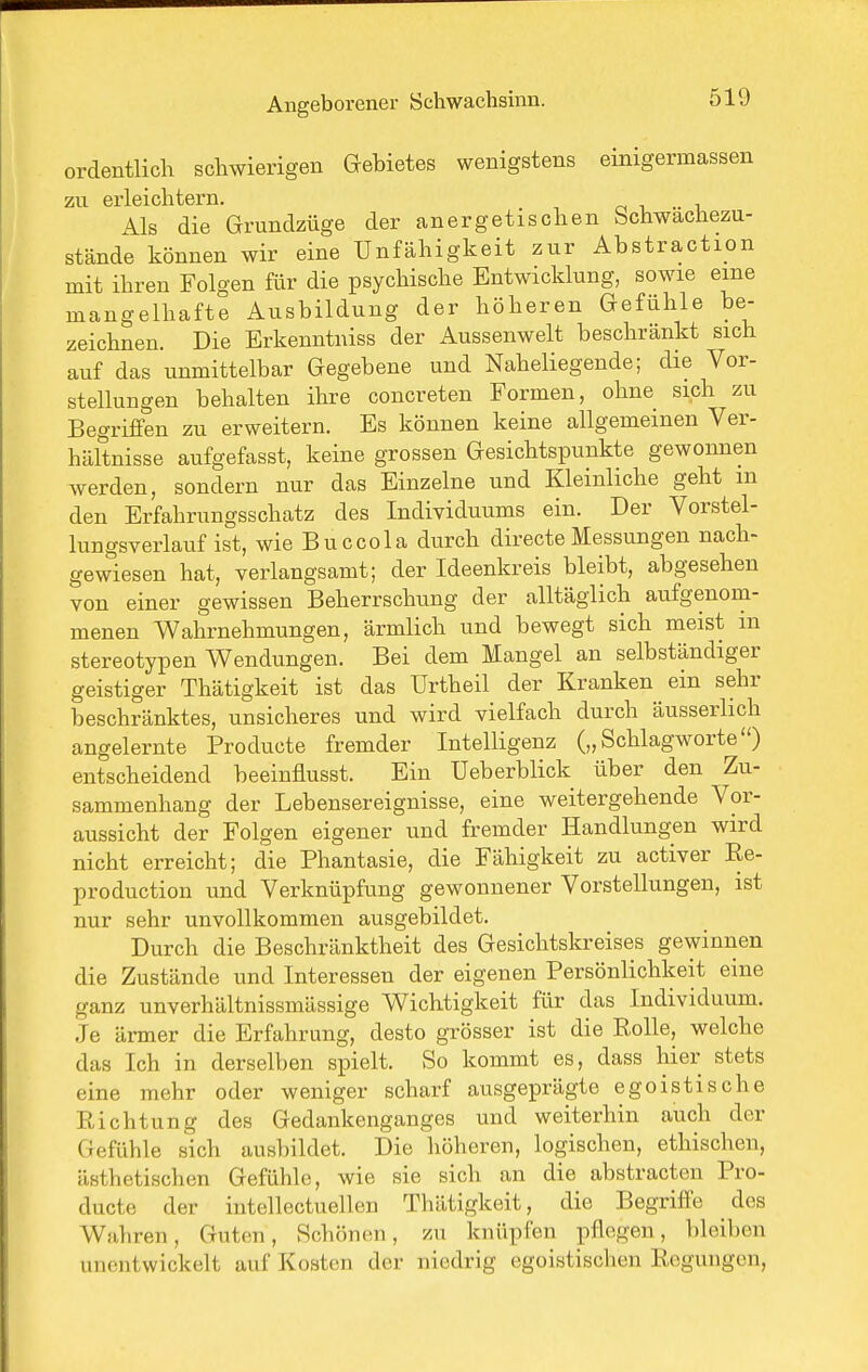 ordentlich schwierigen Gebietes wenigstens einigermassen zu erleichtern. . Als die Grundzüge der anergetischen Schwachezu- stände können wir eine Unfähigkeit zur Abstraction mit ihren Folgen für die psychische Entwicklung, sowie eine mangelhafte Ausbildung der höheren Gefühle be- zeichnen. Die Erkenntniss der Aussenwelt beschrankt sich auf das unmittelbar Gegebene und Naheliegende; die Vor- stellungen behalten ihre concreten Formen, ohne sich zu Begriffen zu erweitern. Es können keine allgemeinen Ver- hältnisse aufgefasst, keine grossen Gesichtspunkte gewonnen werden, sondern nur das Einzelne und Kleinliche geht m den Erfahrungsschatz des Individuums ein. Der Vorstel- lungsverlauf ist, wie Buccola durch directeMessungen nach- gewiesen hat, verlangsamt; der Ideenkreis bleibt, abgesehen von einer gewissen Beherrschung der alltäglich aufgenom- menen Wahrnehmungen, ärmlich und bewegt sich meist m stereotypen V^endungen. Bei dem Mangel an selbständiger geistiger Thätigkeit ist das Urtheil der Kranken ein sehr beschränktes, unsicheres und wird vielfach durch äusserlich angelernte Producte fremder Intelligenz („Schlagworte) entscheidend beeinflusst. Ein Ueberblick über den Zu- sammenhang der Lebensereignisse, eine weitergehende Vor- aussicht der Folgen eigener und fremder Handlungen wird nicht erreicht; die Phantasie, die Fähigkeit zu activer Re- production und Verknüpfung gewonnener Vorstellungen, ist nur sehr unvollkommen ausgebildet. Durch die Beschränktheit des Gesichtskreises gewinnen die Zustände und Interessen der eigenen Persönlichkeit eine ganz unverhältnissmässige Wichtigkeit für das Individuum. Je ärmer die Erfahrung, desto grösser ist die Eolle, welche das Ich in derselben spielt. So kommt es, dass hier stets eine mehr oder weniger scharf ausgeprägte egoistische Richtung des Gedankenganges und weiterhin auch der Gefühle sich ausbildet. Die höheren, logischen, ethischen, ästhetischen Gefühle, wie sie sich an die abstracten Pro- ducte der intellectuellen Thätigkeit, die Begriffe dos Wahren, Guten, Schönen, zu knüpfen pflegen, bleiben unentwickelt auf Kosten der niedrig egoistischen Regungen,