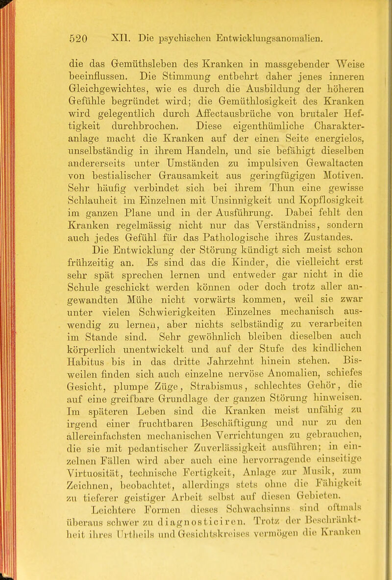 die das Gemüthsleben des Kranken in massgebender Weise beeinflussen. Die Stimmung entbehrt daher jenes inneren Gleichgewichtes, wie es durch die Ausbildung der höheren Gefühle begründet wird; die Gemüthlosigkeit des Kranken wird gelegentlich durch Affectausbrüche von brutaler Hef- tigkeit durchbrochen. Diese eigenthümliche Charakter- anlage macht die Kranken auf der einen Seite energielos, unselbständig in ihrem Handeln, und sie befähigt dieselben andererseits unter Umständen zu impulsiven Gewaltacten von bestialischer Grausamkeit aus geringfügigen Motiven. Sehr häufig verbindet sich bei ihrem Thun eine gewisse Schlauheit im Einzelnen mit Unsinnigkeit und Kopflosigkeit im ganzen Plane und in der Ausführung. Dabei fehlt den Kranken regelmässig nicht nur das Verstäudniss, sondern auch jedes Gefühl für das Pathologische ihres Zustandes. Die Entwicklung der Störung kündigt sich meist schon frühzeitig an. Es sind das die Kinder, die vielleicht erst sehr spät sprechen lernen und entweder gar nicht in die Schule geschickt werden können oder doch trotz aller an- gewandten Mühe nicht vorwärts kommen, weil sie zwar unter vielen Schwierigkeiten Einzelnes mechanisch aus- wendig zu lernen, aber nichts selbständig zu verarbeiten im Stande sind. Sehr gewöhnlich bleiben dieselben auch körperlich unentwickelt und auf der Stufe des kindlichen Habitus bis in das dritte Jahrzehnt hinein stehen. Bis- weilen finden sich auch einzelne nervöse Anomalien, schiefes Gesicht, plumpe Züge, Strabismus, schlechtes Gehör, die auf eine greifbare Grundlage der ganzen Störung hinweisen. Im späteren Leben sind die Kranken meist unfähig zu irgend einer fruchtbaren Beschäftigung und nur zu den allereinfachsten mechanischen Verrichtungen zu gebrauchen, die sie mit pedantischer Zuverlässigkeit ausführen; in ein- zelnen Fällen wird aber auch eine hervorragende einseitige Virtuosität, technische Fertigkeit, Anlage zur Musik,^ zum Zeichnen, beobachtet, allerdings stets ohne die Fähigkeit zu tieferer geistiger Arbeit selbst auf diesen Gebieten. Leichtere Formen dieses Schwachsinns sind oftmals überaus schwer zu diagnostici ron. Trotz der Bcscliränkl- lieit ihres Urtlieils und Gesichtskreises vermögen die Krauken