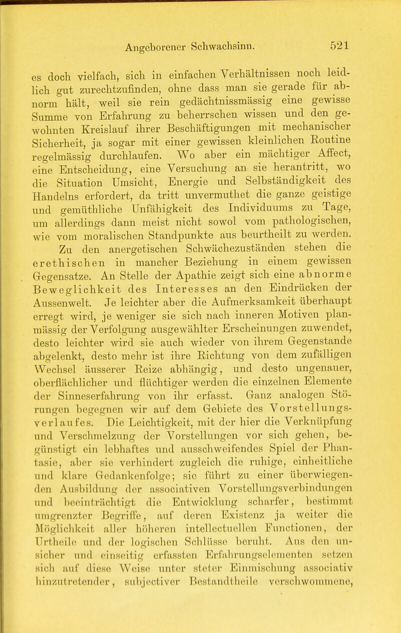 es doch vielfach, sich in einfachen Verhältnissen noch leid- lich gut zurechtzufinden, ohne dass man sie gerade für ab- norm hält, weil sie rein gedächtnissmässig eine gewisse Summe von Erfahrung zu beherrschen wissen und den ge- wohnten Kreislauf ihrer Beschäftigungen mit mechanischer Sicherheit, ja sogar mit einer gewissen kleinlichen Eoutme regelmässig durchlaufen. Wo aber ein mächtiger Affect, eine Entscheidung, eine Versuchung an sie herantritt, wo die Situation Umsicht, Energie und Selbständigkeit des Handelns erfordert, da tritt unvermuthet die ganze geistige und gemüthliche Unfähigkeit des Individuums zu Tage, um allerdings dann meist nicht sowol vom pathologischen, wie vom moralischen Standpunkte aus beixrtheilt zu werden. Zu den anergetischen Schwächezuständen stehen die er ethischen in mancher Beziehung in einem gewissen Gegensatze. An Stelle der Apathie zeigt sich eine abnorme Beweglichkeit des Interesses an den Eindrücken der Aussenwelt. Je leichter aber die Aufmerksamkeit überhaupt erregt wird, je weniger sie sich nach inneren Motiven plan- mässig der Verfolgung ausgewählter Erscheinungen zuwendet, desto leichter wird sie auch wieder von ihrem Gegenstande abgelenkt, desto mehr ist ihre Richtung von dem zufälligen Wechsel äusserer Reize abhängig, und desto ungenauer, oberflächlicher und flüchtiger werden die einzelnen Elemente der Sinneserfahrung von ihr erfasst. Ganz analogen Stö- rungen begegnen wir auf dem Gebiete des Vorstellungs- verlaufes. Die Leichtigkeit, mit der hier die Verknüpfung und Verschmelzung der Vorstellungen vor sich gehen, be- günstigt ein lebhaftes und ausschweifendes Spiel der Phan- tasie, aber sie verhindert zugleich die ruhige, einheitliche und klare Gedankenfolge; sie führt zu einer überwiegen- den Ausbildung der associativen Vorstellungsverbindungen und beeinträchtigt die Entwicklung scharfer, bestimmt umgrenzter Begriffe, auf deren Existenz ja weiter die Möglichkeit aller höheren intellectuellen Functionen, der Urtheile und der logischen SchlÜRSo beruht. Aus den un- sicher und einseitig erfas.sten Erfalu-ungsolonienten setzen sich auf diese Weise unter steter Einmischung associativ hinzutretender, siibjectiver Bestandtheile verschwommene,