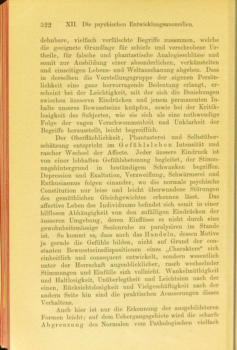 dehnbare, vielfach verfälschte Begriffe zusammen, welche die geeignete Grundlage für schiefe und verschrobene Ur- theile, für falsche und phantastische Analogieschlüsse und somit zur Ausbildung einer absonderlichen, verkünstelten und einseitigen Lebens- und Weltanschauung abgeben. Dass in derselben die Vorstellungsgruppe der eigenen Persön- lichkeit eine ganz hervorragende Bedeutung erlangt, er- scheint bei der Leichtigkeit, mit der sich die Beziehungen zwischen äusseren Eindrücken und jenem permanenten In- halte unseres Bewusstseins knüpfen,. sowie bei der Kritik- losigkeit des Subjectes, wie sie sich als eine nothwendige Folge der vagen Verschwommenheit und Unklarheit der Begriffe herausstellt, leicht begreiflich. Der Oberflächlichkeit, Phantasterei und Selbstüber- schätzung entspricht im Gefühlsleben Intensität und rascher Wechsel der Affecte. Jeder äussere Eindruck ist von einer lebhaften Gefühlsbetonung begleitet, der Stimm- ungshintergrund in beständigem Schwanken begriffen. Depression und Exaltation, Verzweiflung, Schwärmerei und Enthusiasmus folgen einander, wo die normale psychische Constitution nur leise und leicht überwundene Störungen des gemüthlichen Gleichgewichtes erkennen lässt. Das affective Leben des Individuums befindet sich somit in einer hilflosen Abhängigkeit von den zufälligen Eindrücken der äusseren Umgebung, deren Einflüsse es nicht durch eine gewohnheitsmässige Seelenruhe zu paralysiren im Stande ist. So kommt es, dass auch das Handeln, dessen Motive ja gerade die Gefühle bilden, nicht auf Grund der con- stanten Bewusstseinsdispositionen eines „Charakters sich einheitlich und consequent entwickelt, sondern wesentlich unter der Herrschaft augenblicklicher, rasch wechselnder Stimmungen und Einfälle sich vollzieht. AVankelmüthigkeit und Haltlosigkeit, Unüberlegtheit und Leichtsinn nach der einen, Rücksichtslosigkeit und Vielgeschäftigkeit nach der andern Seite hin sind die praktischen Aeusserungen dieses Verhaltens. Auch hier ist nur die Erkennung der ausgebildeleren Formen leicht; nnf dem Uebergangsgebieie wird die scharfe Abgrenzung des Normalen vom Pathologischen vielfach