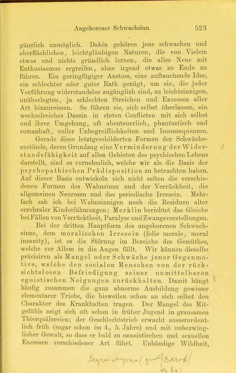 gänzlich unmöglich. Dahin gehören jene schwachen imd oberflächlichen, leichtgläubigen Naturen, die von Vielem etwas und nichts gründlich lernen, die alles Neue mit Enthusiasmus ergreifen, ohne irgend etwas zu Ende zu führen. Ein geringfügiger Anstoss, eine auftauchende Idee, ein schlechter oder guter Rath genügt, um sie, die jeder Verführung widerstandslos zugänglich sind, zu leichtsinnigen, unüberlegten, ja schlechten Streichen und Excessen aller Art hinzureissen. So führen sie, sich selbst überlassen, ein wechselreiches Dasein in steten Conflicten mit sich selbst und ihrer Umgebung, oft abenteuerlich, phantastisch und romanhaft, voller Unbegreiflichkeiten und Inconsequenzen, Gerade diese letztgeschilderten Formen der Schwäche- zustände, deren Grrundzug eine Verminderung der Wider- standsfähigkeit auf allen Gebieten des psychischen Lebens darstellt, sind es vornehmlich, welche wir als die Basis der psychopathischen Prädisposition zu betrachten haben. Auf dieser Basis entwickeln sich nicht selten die verschie- denen Formen des Wahnsinns und der Verrückheit, die allgemeinen Neurosen und das periodische Irresein. Mehr- fach sah ich bei Wahnsinnigen noch die Residuen alter cerebraler Kinderlähmungen; Merklin berichtet das Gleiche bei Fällen von Verrücktheit, Paralyse und Zwangsvorstellungen. Bei der dritten Hauptform des angeborenen Schwach- sinns, dem moralischen Irresein (folie morale, moral insanity), ist es die Störung im Bereiche des Gemüthes, welche vor Allem in die Augen fällt. Wir können dieselbe präcisiren als Mangel oder Schwäche jener Gegenmo- tive, welche den socialen Menschen von der rück- sichtslosen Befriedigung seiner unmittelbaren egoistischen Neigungen zurückhalten. Damit hängt häufig zusammen die ganz abnorme Ausbildung gewisser elementarer Triebe, die bisweilen schon an sich selbst den Charakter des Krankhaften tragen. Der Mangel des Mit- gefühls zeigt sich oft schon in früher Jugend in grausamen Thierquälereien; der Geschlechtstrieb erwacht ausserordent- lich früh (sogar schon im 4., 5. Jahre) und mit unbezwing- licher Gewalt, so dass er liald zu onanistischen und sexuellen Excessen verschiedener Art führt. Unbändige Wildheit,