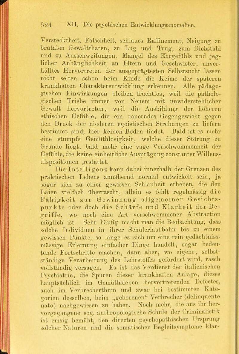 Verstecktlieit, Falsclaheit, schlaues Eaffiuement, Neigung zu brutalen Gewaltthaten, zu Lug und Trug, zum Diebstahl und zu Ausschweifungen, Mangel des Ehrgefühls und jeg- licher Anhänglichkeit an Eltern und Geschwister, unver- hülltes Hervortreten der ausgeprägtesten Selbstsucht lassen nicht selten schon beim Kinde die Keime der späteren krankhaften Charakterentwicklung erkennen. Alle pädago- gischen Einwirkungen bleiben fruchtlos, weil die patholo- gischen Triebe immer von Neuem mit unwiderstehlicher Gewalt hervortreten, weil die Ausbildung der höheren ethischen Gefühle, die ein dauerndes Gegengewicht gegen den Druck der niederen egoistischen Strebungen zu liefern bestimmt sind, hier keinen Boden findet. Bald ist es mehr eine stumpfe Gemüthlosigkeit, welche dieser Störung zu Grunde liegt, bald mehr eine vage Verschwommenheit der Gefühle, die keine einheitliche Ausprägung constanter Willens- dispositionen gestattet. Die Intelligenz kann dabei innerhalb der Grenzen des praktischen Lebens annähernd normal entwickelt sein, ja sogar sich zu einer gewissen Schlauheit erheben, die den Laien vielfach überrascht, allein es fehlt regelmässig die Fähigkeit zur Gewinnung allgemeiner Gesichts- punkte oder doch die Schärfe und Klarheit der Be- griffe, wo noch eine Art verschwommener Abstraction möglich ist. Sehr häufig macht man die Beobachtung, dass solche Individuen in ihrer Schülerlaufbahn bis zu einem gewissen Punkte, so lange es sich um eine rein gedächtniss- mässige Erlernung einfacher Dinge handelt, sogar bedeu- tende Fortschritte machen, dann aber, wo eigene, selbst- ständige Verarbeitung des Lehrstoffes gefordert wird, rasch vollständig versagen. Es ist das Verdienst der italienischen Psychiatrie, die Spuren dieser krankhaften Anlage, dieses hauptsächlich im Gemüthsleben hervortretenden Defcctes, auch im Verbrecherthum und zwar bei bestimmten Kate- gorien dessell)en, beim „geborenen Verbrecher (delincpionto nato) nachgewiesen zu haben. Noch mehr, die aus ihr her- vorgegangene sog. anthropologische Schule der Criminalistik ist emsig bemüht, den directen psycliopatliischen Ursprung solcher Naturen und die somatischen Beglciisyniptome klar-