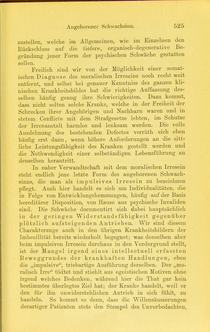 zustellen, welche im Allgemeinen, wie im Einzelnen den Rückschluss auf die tiefere, organisch-degenerative Be- gründung jener Form der psychischen Schwäche gestatten sollen. Freilich sind wir von der Möglichkeit einer somat- ischen Diagnose des moralischen Irreseins noch recht weit entfernt, und selbst bei genauer Kenntniss des ganzen kli- nischen Krankheitsbildes hat die richtige Auffassung des- selben häufig genug ihre Schwierigkeiten. Dazu kommt, dass nicht selten solche Kranke, welche in der Freiheit der Schrecken ihrer Angehörigen und Nachbarn waren und in stetem Conflicte mit dem Strafgesetze lebten, im Schutze der Irrenanstalt harmlos und lenksam werden. Die volle Ausdehnung des bestehenden Defectes verräth sich eben häufig erst dann, wenn höhere Anforderungen an die sitt- liche Leistungsfähigkeit des Kranken gestellt werden und die Nothwendigkeit einer selbständigen Lebensführung an denselben herantritt. In naher Verwandtschaft mit dem moralischen Irresein steht endlich jene letzte Form des angeborenen Schwach- sinns, die man als impulsives Irresein zu bezeichnen pflegt. Auch hier handelt es sich um Individualitäten, die in Folge von Entwicklungshemmungen, häufig auf der Basis hereditärer Disposition, von Hause aus psychische Invaliden sind. Die Schwäche documentirt sich dabei hauptsächlich in der geringen Widerstandsfähigkeit gegenüber plötzlich aufsteigenden Antrieben. Wir sind diesem Charakterzuge auch in den übrigen Krankheitsbildern der Imbccillität bereits wiederholt begegnet; was denselben aber beim impulsiven Irresein durchaus in den Vordergrund stellt, ist der Mangel irgend eines intellectuell erfassten Beweggrundes der krankhaften Handlungen, eben die „impulsive, triebartige Ausführung derselben. Der „mo- ralisch IiTe tödtet und stiehlt aus egoistischen Motiven ohne irgend welches Bedenken, während hier die That gar kein bestimmtes überlegtes Ziel hat; der Kranke handelt, weil er den für ihn unwiderstehlichen Antrieb in sich fühlt, zu handeln. So kommt es denn, dass die Willensäusserungeu derartiger Patienten stets den Stempel des Unvorbedacliteu,