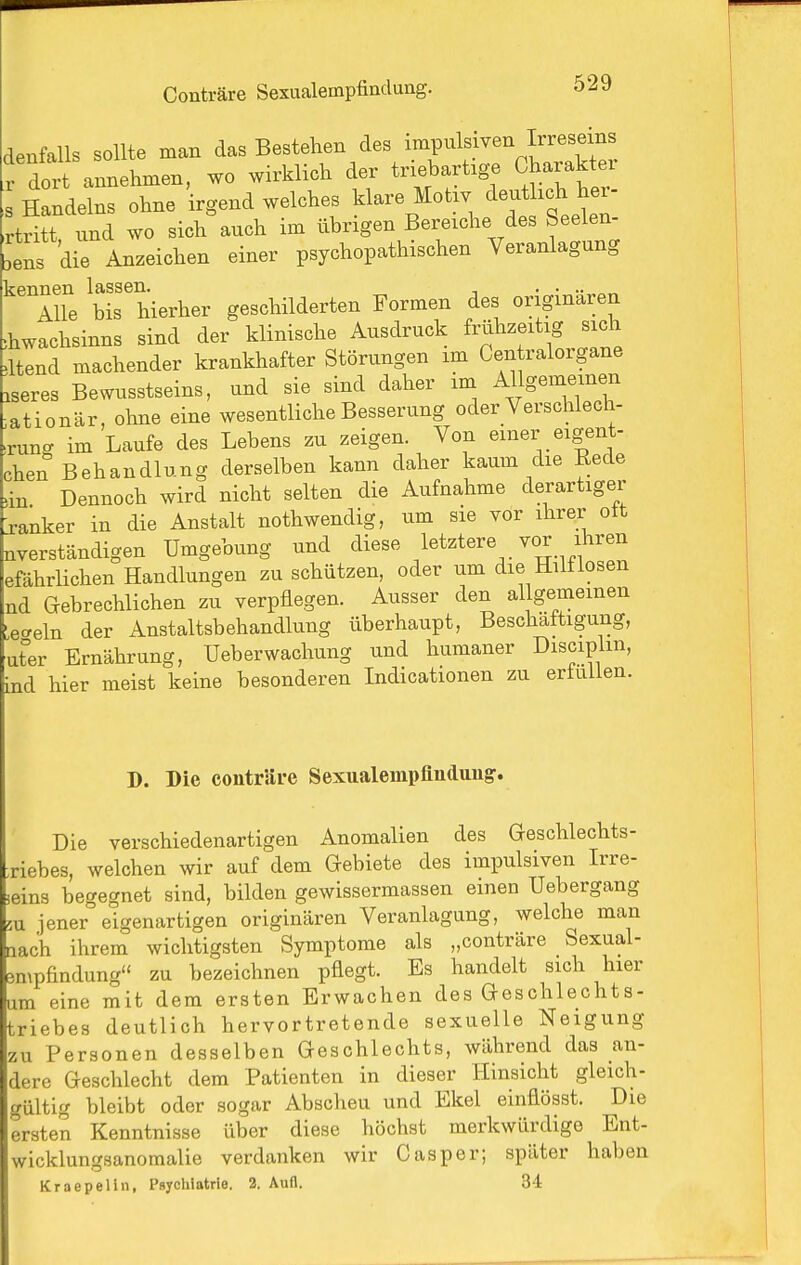 denfalls sollte man das Bestehen des ^^V^^f^^'^J^'^'l'^' r dort annehmen, wo wirklich der triebartige Charakter Handelns ohne irgend welches klare Motw deutlich her- 'tr^tt und wo sich auch im übrigen Bereiche des Seelen- Lns di^ Anzeichen einer psychopathischen Veranlagung kennen lassen. . .... Alle bis hierher geschilderten Formen des originären ,hwachsinns sind der klinische Ausdruck frühzeitig sich 4tend machender krankhafter Störungen im Centraiorgane .seres Bewusstseins, und sie sind daher im Allgemeinen ^ationär, ohne eine wesentliche Besserung oder Verschlech- ■rung im Laufe des Lebens zu zeigen. Von einer eigent- chen Behandlung derselben kann daher kaum die Eede 4n Dennoch wird nicht selten die Aufnahme derartiger j-anker in die Anstalt nothwendig, um sie vor ihrer ott nverständigen Umgebung und diese letztere vor ihren efährlichen Handlungen zu schützen, oder um die Hilflosen nd Gebrechlichen zu verpflegen. Ausser den allgemeinen Lecreln der Anstaltsbehandlung überhaupt, Beschäftigung, ut°er Ernährung, Ueberwachung und humaner Disciplm, ind hier meist keine besonderen Indicationen zu ertuiien. D. Die conträre Sexualempflnduug. Die verschiedenartigen Anomalien des Geschlechts- riebes, welchen wir auf dem Gebiete des impulsiven Irre- (jeins begegnet sind, bilden gewissermassen einen Uebergang 5u jener eigenartigen originären Veranlagung, welche man nach ihrem wichtigsten Symptome als „conträre Sexual- 3mpfindung« zu bezeichnen pflegt. Es handelt sich hier um eine mit dem ersten Erwachen des Geschlechts- triebes deutlich hervortretende sexuelle Neigung zu Personen desselben Geschlechts, während das an- dere Geschlecht dem Patienten in dieser Hinsicht gleich- gültig bleibt oder sogar Abscheu und Ekel einflösst. Die ersten Kenntnisse über diese höchst merkwürdige Ent- wicklungsanomalie verdanken wir Gas per; später haben Kraepelin, Psychiotrie. 2. Aufl. 34