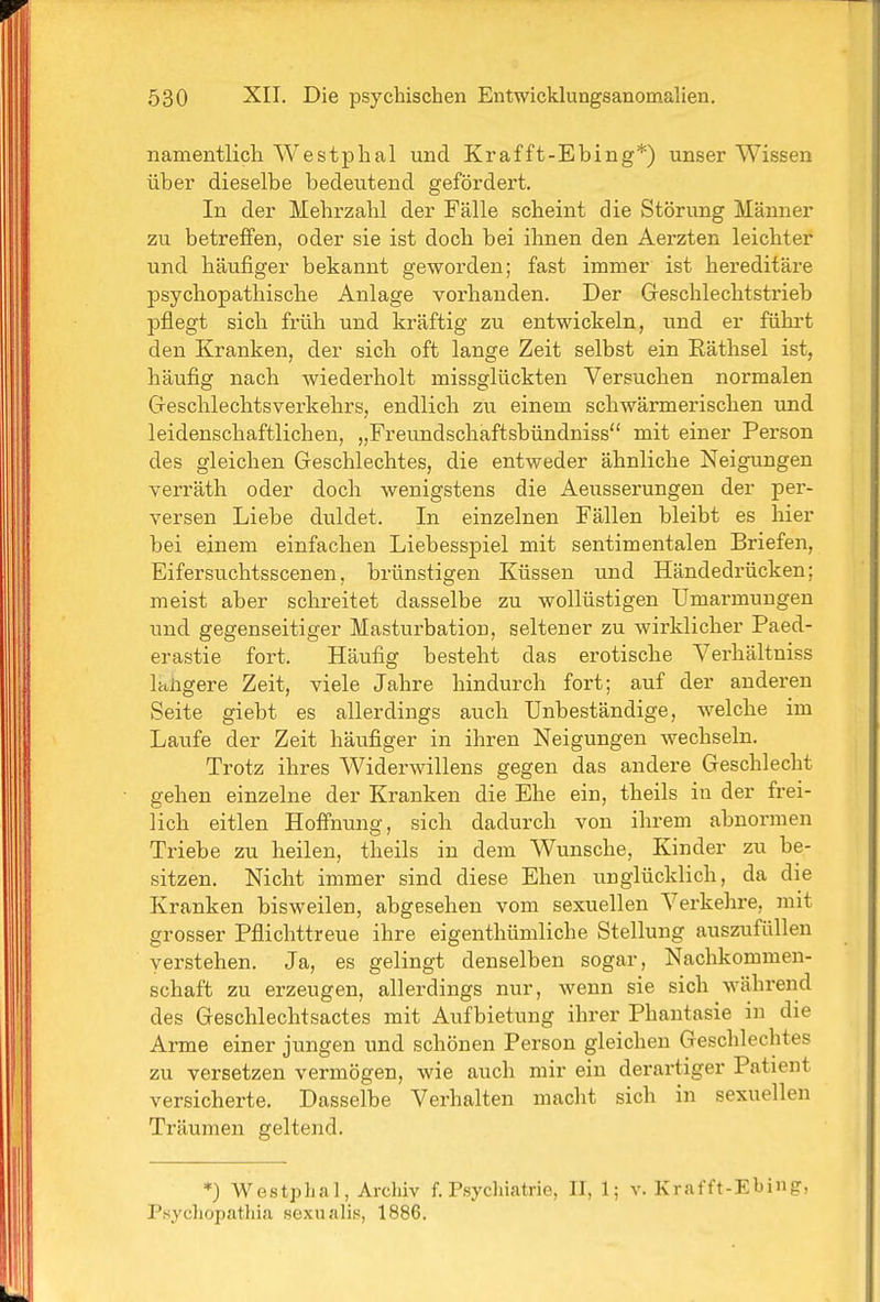namentlich Westphal und Krafft-Ebing*) unser Wissen über dieselbe bedeutend gefördert. In der Mehrzahl der Fälle scheint die Störung Männer zu betreffen, oder sie ist doch bei ihnen den Aerzten leichter und häufiger bekannt geworden; fast immer ist hereditäre psychopathische Anlage vorhanden. Der Greschlechtstrieb pflegt sich früh und kräftig zu entwickeln, und er führt den Kranken, der sich oft lange Zeit selbst ein Räthsel ist, häufig nach wiederholt missglückten Versuchen normalen Geschlechtsverkehrs, endlich zu einem schwärmerischen und leidenschaftlichen, „Freundschaftsbündniss mit einer Person des gleichen Geschlechtes, die entweder ähnliche Neigungen verräth oder doch wenigstens die Aeusserungen der per- versen Liebe duldet. In einzelnen Fällen bleibt es hier bei einem einfachen Liebesspiel mit sentimentalen Briefen, Eifersuchtsscenen, brünstigen Küssen und Händedrücken; meist aber schreitet dasselbe zu wollüstigen Umarmungen und gegenseitiger Masturbation, seltener zu wirklicher Paed- erastie fort. Häufig besteht das erotische Verhältniss klügere Zeit, viele Jahre hindurch fort; auf der anderen Seite giebt es allerdings auch Unbeständige, welche im Laufe der Zeit häufiger in ihren Neigungen wechseln. Trotz ihres Widerwillens gegen das andere Geschlecht gehen einzelne der Kranken die Ehe ein, theils in der frei- lich eitlen Hoffnung, sich dadurch von ihrem abnormen Triebe zu heilen, theils in dem Wunsche, Kinder zu be- sitzen. Nicht immer sind diese Ehen unglücklich, da die Kranken bisweilen, abgesehen vom sexuellen Vei'kehre, mit grosser Pflichttreue ihre eigenthümliche Stellung auszufüllen verstehen. Ja, es gelingt denselben sogar, Nachkommen- schaft zu erzeugen, allerdings nur, wenn sie sich während des Geschlechtsactes mit Aufbietung ihrer Phantasie in die Arme einer jungen und schönen Person gleichen Geschlechtes zu versetzen vermögen, wie auch mir ein derartiger Patient versicherte. Dasselbe Verhalten macht sich in sexuellen Träumen geltend. *) Westphal, Archiv f. Psychiatrie, II, 1; v. Krafft-Ebing, Psychopathia sexualis, 1886.