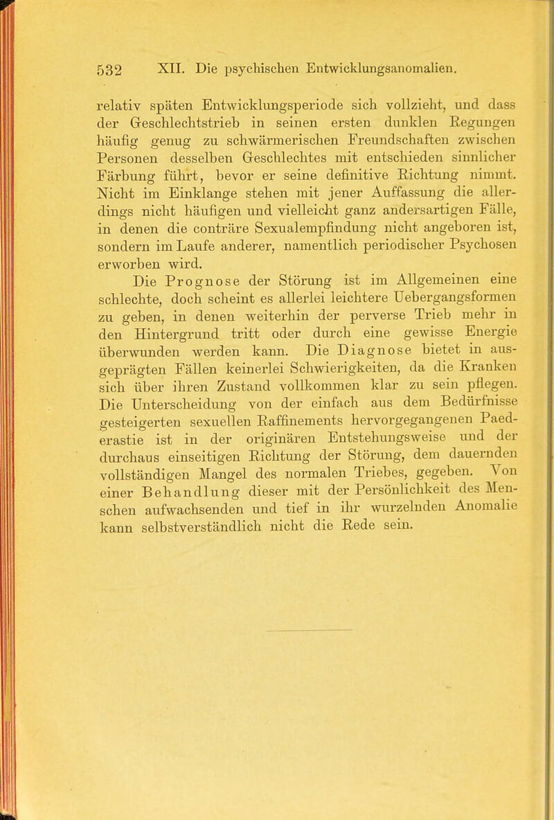 relativ späten Entwicklungsperiode sich vollzieht, und dass der Geschlechtstrieb in seinen ersten dunklen Eegungen häufig genug zu scliwärmerischen Freundschaften zwischen Personen desselben Geschlechtes mit entschieden sinnlicher Färbung führt, bevor er seine definitive Richtung nimmt. Nicht im Einklänge stehen mit jener Auffassung die aller- dings nicht häufigen und vielleiclit ganz andersartigen Fälle, in denen die conträre Sexualempfindung nicht angeboren ist, sondern im Laufe anderer, namentlich periodischer Psychosen erworben wird. Die Prognose der Störung ist im Allgemeinen eine schlechte, doch scheint es allerlei leichtere Uebergangsformen zu geben, in denen weiterhin der perverse Trieb mehr in den Hintergrund tritt oder durch eine gewisse Energie überwunden werden kann. Die Diagnose bietet in aus- geprägten Fällen keinerlei Schwierigkeiten, da die Kranken sich über ihren Zustand vollkommen klar zu sein pflegen. Die Unterscheidung von der einfach aus dem Bedürfnisse gesteigerten sexuellen Raffinements hervorgegangenen Paed- erastie ist in der originären Entstehungsweise und der durchaus einseitigen Richtung der Störung, dem dauernden vollständigen Mangel des normalen Triebes, gegeben. Von einer Behandlung dieser mit der Persönlichkeit des Men- schen aufwachsenden und tief in ihr wurzelnden Anomalie kann selbstverständlich nicht die Rede sein.