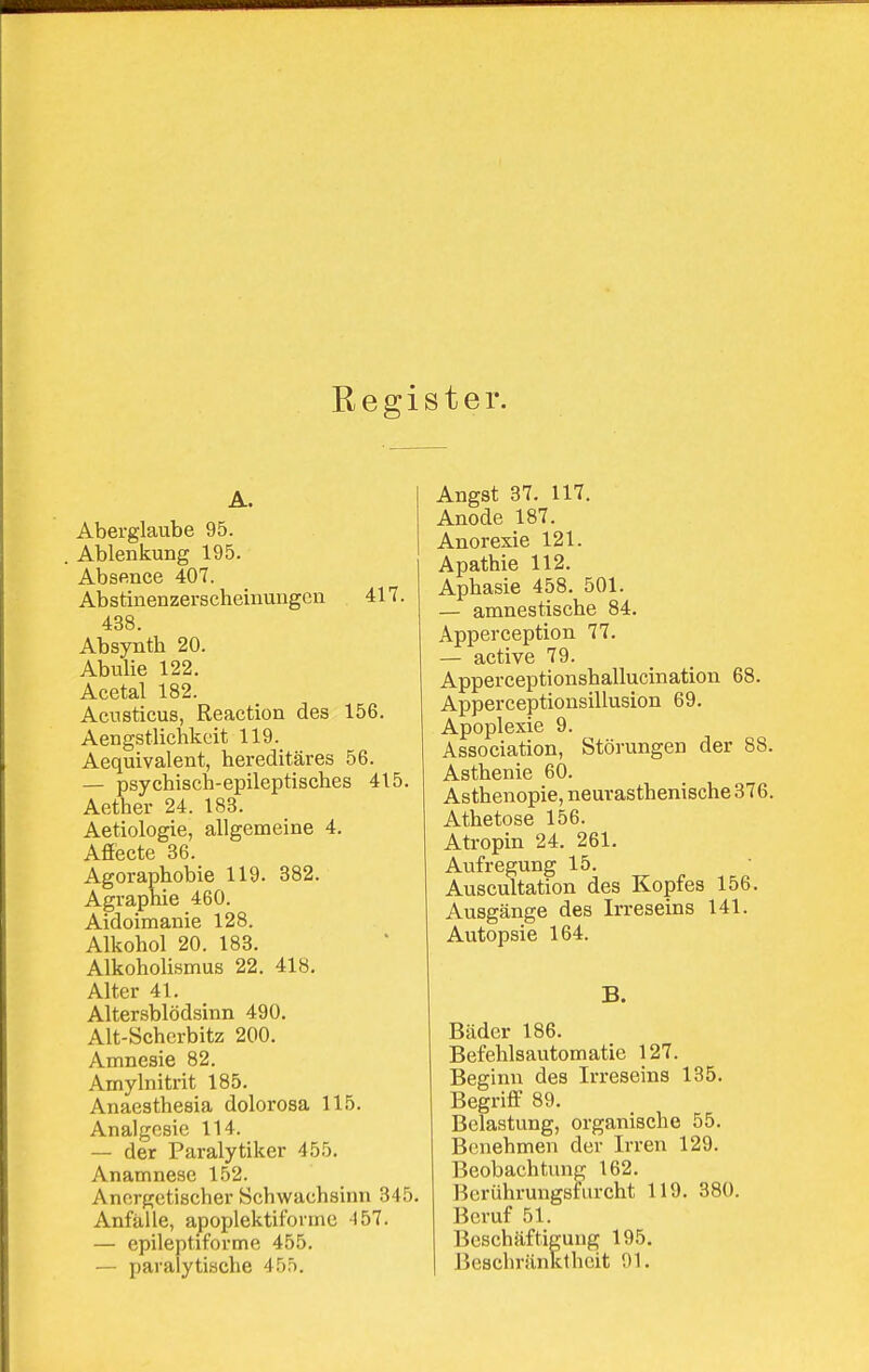 Register. A. Aberglaube 95. Ablenkung 195. Absence 407. Abstinenzerscheinungen 417. 438. Absynth 20. Abulie 122. Acetal 182. Acusticus, Reaction des 156. Aengstlichkcit 119. Aequivalent, hereditäres 56. — psychisch-epileptisches 415. Aether 24. 183. Aetiologie, allgemeine 4. Affecte 36. Agoraphobie 119. 382. Agraphie 460. Aidoimanie 128. Alkohol 20. 183. Alkoholismus 22. 418. Alter 41. Altersblödsinn 490. Alt-Scherbitz 200. Amnesie 82. Amylnitrit 185. Anaesthesia dolorosa 115. Analgesie 114. — der Paralytiker 455. Anamnese 152. Anorgetischer Schwachsinn 345. Anfälle, apoplektiformc -157. — epileptiforme 455. — paralytische 455. Angst 37. 117. Anode 187. Anorexie 121. Apathie 112. Aphasie 458. 501. — amnestische 84. Apperception 77. — active 79. Apperceptionshallucination 68. Apperceptionsillusion 69. Apoplexie 9. Association, Störungen der 88. Asthenie 60. Asthenopie, neurasthenische 376. Athetose 156. Atropin 24. 261. Aufregung 15. Auscultation des Kopfes 156. Ausgänge des Irreseins 141. Autopsie 164. B. Bäder 186. Befehlsautomatie 127. Beginn des Irreseins 135. Begriff 89. Belastung, organische 55. Benehmen der Irren 129. Beobachtung 162. Berührungsfiircht 119. 380. Beruf 51. Beschäftigung 195. Beschränktheit 91.