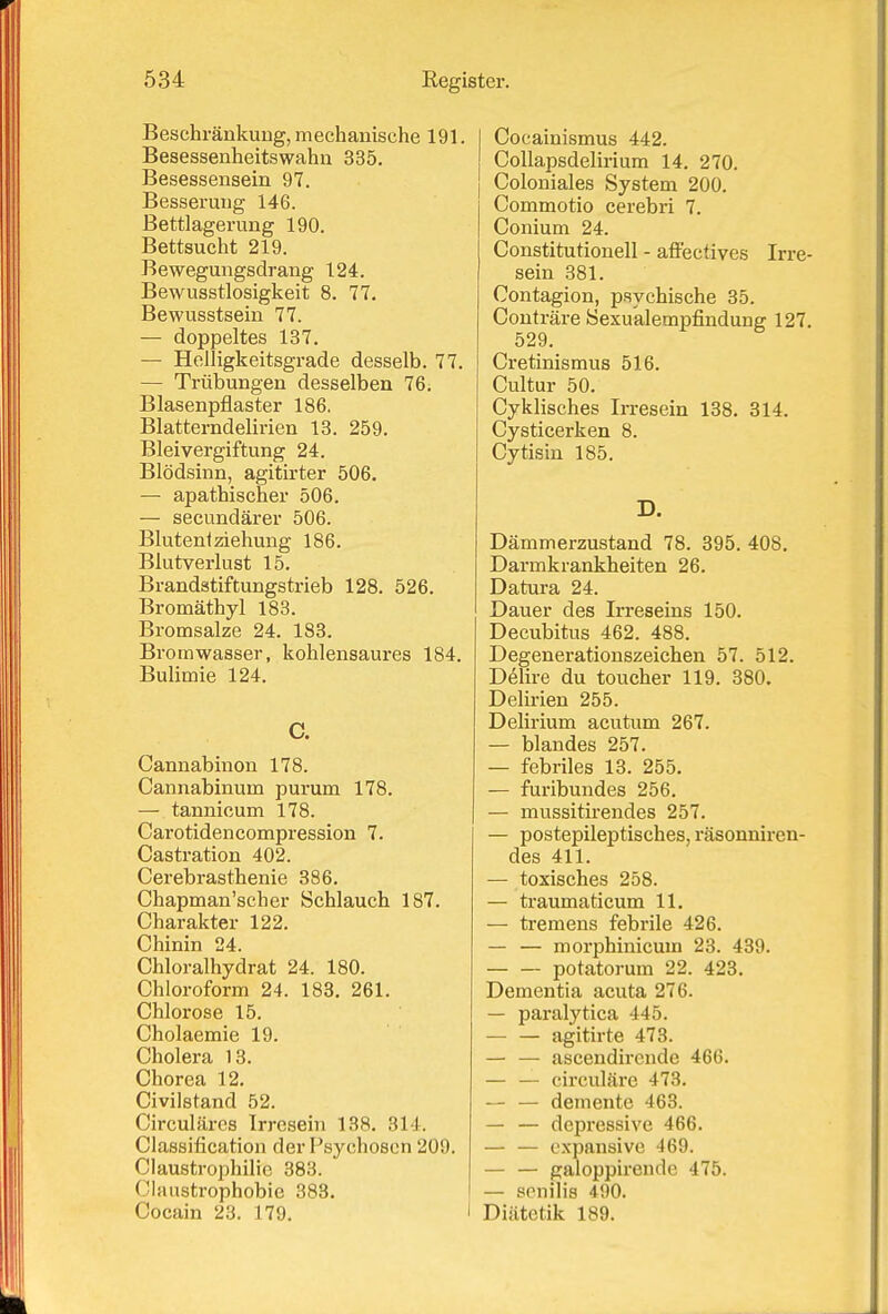 Beschränkung, mechanische 191. Besessenheitswahu 335. Besessensein 97. Besserung 146. Bettlagerung 190. Bettsucht 219. Bewegungsdrang 124. Bewusstlosigkeit 8. 77. Bewusstsein 77. — doppeltes 137. — Helligkeitsgrade desselb. 77. — Trübungen desselben 76. Blasenpflaster 186. Blatterndelirien 13. 259. Bleivergiftung 24. Blödsinn, agitirter 506. — apathischer 506. — secundärer 506. Bluten* Ziehung 186. Blutverlust 15. Brandstiftungstrieb 128. 526. Bromäthyl 183. Bromsalze 24. 183. Bromwasser, kohlensaures 184. Bulimie 124. C. Cannabinon 178. Cannabinum purum 178. — tannicum 178. Cai'otidencompression 7. Castration 402. Cerebrasthenie 386. Chapman'scher Schlauch 187. Charakter 122. Chinin 24. Chloralhydrat 24. 180. Chloroform 24. 183, 261. Chlorose 15. Cholaemie 19. Cholera 13. Chorea 12. Civilstand 52. Circulärcs Irresein 138. 314. Classification der Psychosen 209. Claustrophilie 383. Claustrophobie 383. Cocain 23. 179. j Cocainismus 442. Collapsdelii'ium 14. 270. I Coloniales System 200. Commotio cerebri 7. Conium 24. Constitutionen - affectives Irre- sein 381. Contagion, psychische 35. Conträre Sexualempfindung 127. 529. Cretinismus 516. Cultur 50. Cyklisches Irresein 138. 314. Cysticerken 8. Cytisin 185. D. Dämmerzustand 78. 395, 408. Darmkrankheiten 26. Datura 24. Dauer des Irreseins 150. Decubitus 462. 488. Degenerationszeichen 57. 512. Delire du toucher 119. 380. Delii'ien 255. Delirium acutum 267. — blandes 257. — febriles 13. 255. — furibundes 256. — mussitirendes 257. — postepileptisches, räsonnircn- des 411. — toxisches 258. — traumaticum 11. — tremens febrile 426. — — morphinicum 23. 439. potatorum 22. 423. Dementia acuta 276. — paralytica 445. — — agitirte 473. — — ascendirende 466. — — circuläre 473. — — demente 463. — — depressive 466. — — expansive 469. — — galoppirende 475. — senilis 490. Diätetik 189.