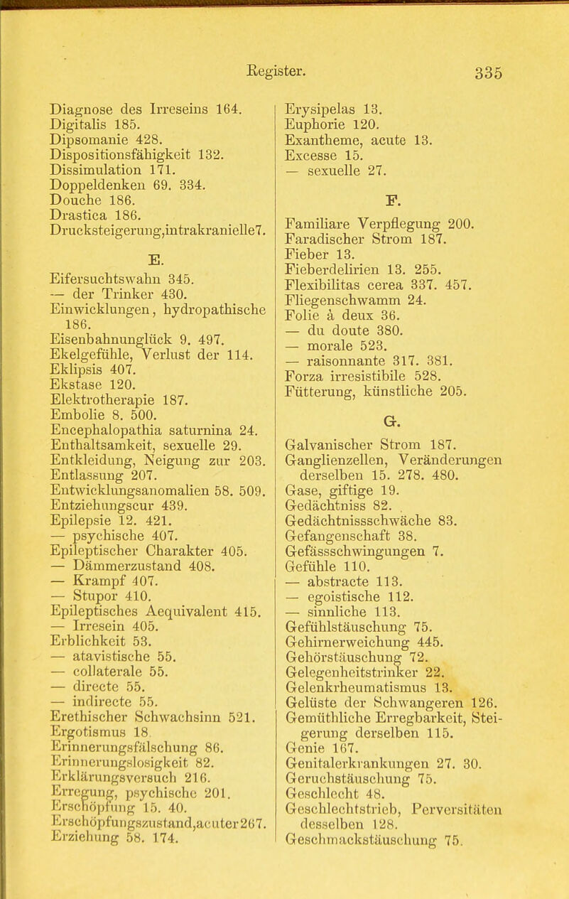 Diagnose des Irreseins 164. Digitalis 185. Dipsomanie 428. Dispositionsfähigkeit 132. Dissimulation 171. Doppeldenken 69. 334. Douche 186. Drastica 186. Drucksteigerung,intrakranielle7. E. Eifersuchtswahn 345. — der Trinker 430. Einwicklungen, hydropathisehe 186. Eisenbahnunglück 9, 497. Ekelgefühle, Verlust der 114. Eklipsis 407. Ekstase 120. Elektrotherapie 187. Embolie 8. 500. Encephalopathia saturnina 24. Enthaltsamkeit, sexuelle 29. Entkleidung, Neigung zur 203. Entlassung 207. Entwicklungsanomalien 58. 509. Entziehungscur 439. Epilepsie 12. 421. — psychische 407. Epileptischer Charakter 405. — Dämmerzustand 408. — Krampf 407. — Stupor 410. Epileptisches Aequivalent 415. — Irresein 405. Erblichkeit 53. — atavistische 55. — collaterale 55. — directe 55. — indirecte 55. Erethischer Schwachsinn 521. Ergotismus 18, Erinnerungsfülschung 86. Eriiinerungslosigkeit 82. Erklärungsversuch 216. Erregunjj, psychische 201. Erschöpfung 15. 40. Erschöpfuiig8/Aistand,ac Liter 267. Erziehung 58. 174. Ery sipelas 13. Euphorie 120. Exantheme, acute 13. Excesse 15. — sexuelle 27. P. Famiiiare Verpflegung 200. Faradischer Strom 187. Fieber 13. Fieberdelirien 13. 255. Flexibilitas cerea 337. 457. Fliegenschwamm 24. Folie ä deux 36. — du doute 380. — morale 523. — raisonnante 317. 381. Forza irresistibile 528. Fütterung, künstliche 205. G. Galvanischer Strom 187. Gauglienzellen, Veränderungen derselben 15. 278. 480. Gase, giftige 19. Gedächtniss 82. Gedächtnissschwäche 83. Gefangenschaft 38. Gefässschwingungen 7. Gefühle 110. — abstracte 113. — egoistische 112. — sinnliche 113. Gefühlstäuschting 75. Gehirnerweichung 445. Gehörstäuschung 72. Gelegenheitstrinker 22. Gelenkrheumatismus 13. Gelüste der Schwangeren 126. Gemüthliche Erregbarkeit, Stei- gerung derselben 115. Genie 167. Genitalerkrankungen 27. 30. Geruchstäuschung 75. Geschlecht 48. Geschlechtstrieb, Perversitäten desselben 128. Geschmackstäuschung 75.