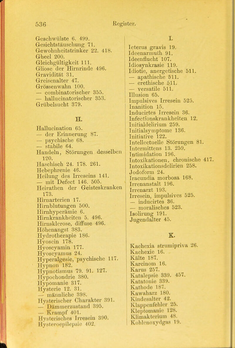 Geschwülste 6. 499. Gesichtstäuschung 71. Gewohnheitstrinker 22. 418. Gheel 200. Gleichgültigkeit III. Gliose der Hirnrinde 496. Gravidität 31. Greisenalter 47. Grössenwahn 100. — combinatorischer 355. — haUucinatorischer 353. Grübelsucht 379. H. Hallucination 65. — der Erinnerung 87. — psychische 68. — stabile 64. Handeln, Störungen desselben 120. Haschisch 24. 178. 261. Hebephrenie 46. Heilung des Irreseins 141. — mit Defect 146. 505. Heirathen der Geisteskranken 173. Hirnarterien 17. Hirnblutungen 500. Hirnhyperämie 6. Hirnkrankheiten 5. 496. Hirnsklerose, diffuse 496. Höhenangst 383. Hydrotherapie 186. Hyoscin 178. liyoscyamin 177. Hyoscyamus 24. Hyperalgesie, psychische 117. Hypnon 182. Hypnotismus 79. 91. 127. Hypochondrie 380. Hypomanie 317, Hysterie 12. 31. — männliche 398. Hysterischer Charakter 391. — Dämmerzustand 395. — Krampf 401. Hysterisches Irresein 390. Hysteroepilepaie 402. I. Icterus gravis 19. Ideenarmutli 91. Ideenflucht 107. Idiosynkrasie 119. Idiotie, anergetische 511. — apathische 511. — erethische 611. — versatile 511. Illusion 65. Impulsives Irresein 525. Inanition 15. Inducirtes Irresein 36. Infectionskrankheiten 12. Initialdelirium 259. Initialsymptome 136. Initiative 122. Intellectuelle Störungen 81. Intermittens 13. 259. Intimidation 196. Intoxikationen, chronische 417. Intoxikationsdelirien 258. Jodoform 24. Iracundia morbosa 168. Irrenanstalt 196. Irrenai'zt 193. Irresein, impulsives 525. — inducirtes 36. — moralisches 523. Isolirung 191. Jugendalter 45. K. Kachexia strumipriva 26. Kachexie 16. Kälte 187. Karcinom 16. Karus 257. Katalepsie 339. 457. Katatonie 339. Kathode 187. Kawaharz 180. Kindesalter 42. Klappenfehler 25. Klc])tomanie 128. Klimakterium 48. Kolilenoxydgas 19.