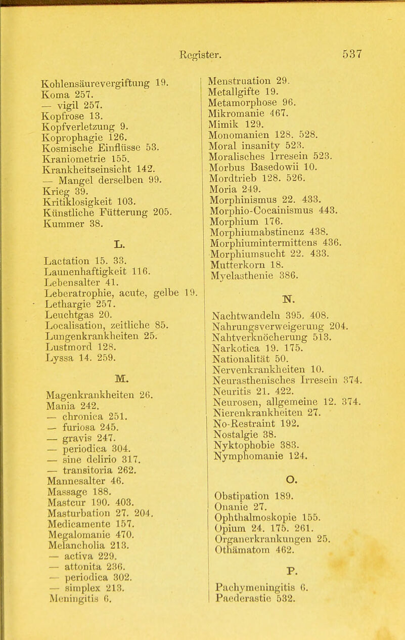 Kohlensäurevergiftung 19. Koma 257. — vigil 257. Kopfrose 13. Kopfverletzung 9. Koprophagie 126. Kosmische Einflüsse 53. Kraniometrie 155. Krankheitseinsicht 142. — Mangel derselben 99. Krieg 39. Kritiklosigkeit 103. Künstliche Fütterung 205. Kummer 38. L. Lactation 15. 33. Launenhaftigkeit 116. Lebensalter 41. Leberatrophie, acute, gelbe 19. Lethargie 257. Leuchtgas 20. Localisation, zeitliche 85. Lungenkrankheiten 25. Lustmord 128. Lyssa 14. 259. M. Magenkrankheiten 26. Mania 242. — chronica 251. — furiosa 245. — gravis 247. — periodica 304. — sine delirio 317. — transitoria 262. Mannesalter 46. Massage 188. Mastcur 190. 403. Masturbation 27. 204. Medicamente 157. Megalomanie 470. Melancholia 213. — activa 229. — attonita 236. — periodica 302. — Simplex 213. Meningitis 6. Menstruation 29. Metallgifte 19. Metamorphose 96. Mikroraanie 467. Mimik 129. Monomanien 128. 528. Moral insanity 523. Moralisches Irresein 523. Morbus Basedowii 10. Mordtrieb 128. 526. Moria 249. Morphinismus 22. 433. Morphio-Cocainismus 443. Morphium 176. Morphiumabstinenz 438. Morphiumintermittens 436. Morphiumsucht 22. 433. Mutterkorn 18. Myelasthenie 386. Nachtwandeln 395. 408. Nahrungsverweigerung 204. Nahtverknöcherung 513. Narkotica 19. 175. Nationalität 50. Nervenkrankheiten 10. Neurasthenisches Irresein 874. Neuritis 21. 422. Neurosen, allgemeine 12. 374. Nierenkrankheiten 27. No-Restraint 192. Nostalgie 38. Nyktophobie 383. Nymphomanie 124, O. Obstipation 189. Onanie 27. Ophthalmoskopie 155. Opium 24. 175. 261. Organerkrankungen 25. Othämatom 462. P. Pachymeningitis ß. Paederastie 532.