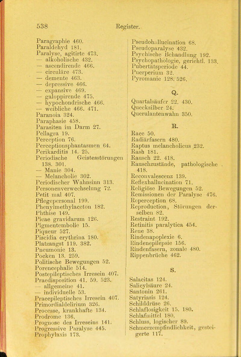 Paragrapliie 460. Paraldehyd 181. Paralyse, agitirte 473. — alkoholische 432, — ascendirende 466. — circuläre 473. — demente 463. — depressive 466. — expansive 469. — galoppirende 475. — hypochondrische 466. — weibliche 466. 471. Paranoia 824. Paraphasie 458. Parasiten im Darm 27. Pellagra 19. Perception 76. Perceptionsphantasmen 64. Perikarditis 14. 25. Periodische Geistesstörungen 138. 301. — Manie 304. — Melancholie 302. Periodischer Wahnsinn 313. Personenverwechselung 72. Petit mal 407. Pflegepersonal 199. Phenylmethylaceton 182. Phthise 149. Picae gravidarum 126. Pigmentembolie 15. Piqueur 527. Piscidia erythrina 180. Platzangst 119. 382. Pneumonie 18. Pocken 13. 259. Politische Bewegungen 52. Porencephalie 514. Postepileptisches Irresein 407. Praedisposition 41. 59. 523. — allgemeine 41. — individuelle 53. Praeepileptischcs Irresein 407. Primordialdelirium 326. Processe, krankhafte 134. Prodrome 136. Prognose des Irreseins 141. Progressive Raralyse 445. Prophylaxis 173. Pseudohiillucination 68. Pseudoparalyse 432. Psychische Behandlung 192. Psychopathologie, gerichtl. 133. Pubertätsperiode 44. Puerperium 32. Pyromanie 128. 526. Q. Quartalsäufer 22. 430. Quecksilber 24. Querulantenwalui 350. R. Race 50. Radiärfasern 480. Raptus melancholicus 232. Rash 181. Rausch 22. 418. Rauschzustände, pathologische . 418. Reconvalescenz 139. Reflexhallucination 71. Religiöse Bewegungen 52. Remissionen der Paralyse 476. Reperception 68. Reproduction, Störungen der- selben 82. Restraint 192. Retinitis paralytica 454. Reue 38. Rindenapoplexie 6. liindenepilejjsie 156. Rindenfasern, zonale 480. Rippenbrüche 462. S. Salacitas 124. Salicylsäure 24. San tonin 261. Satyriasis 124. Schilddrüse 26. Schlaflosigkeit 15. 180. Schlafmittel 180. Schluss, logischer 89. Schmerzempfindlichkeit, gestei- gerte 117.