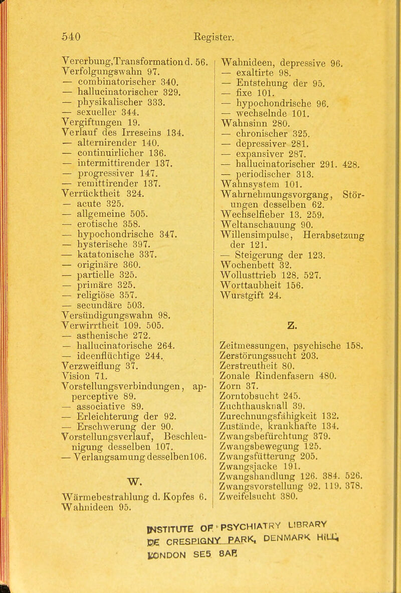 Vererbung.Transformation d. 56. Verfolgungswahn 97. — combinatorischer 340. — hallucinatorischer 329. — physikalischer 333. — sexueller 344. Vergiftungen 19. Verlauf des Irreseins 134. — alternirender 140. — continuirlicher 136. — intermittirender 137. — progressiver 147. — remittirender 137. Verrücktheit 324. — acute 325. — allgemeine 505. — erotische 358. — hypochondrische 347. — hysterische 397. — katatonische 337. — originäre 360. — partielle 325. — primäre 325. — religiöse 357. — secundäre 503. Versündigungswahn 98. Verwirrtheit 109. 505. — asthenische 272. — hallucinatorische 264. — ideenflüchtige 244. Verzweiflung 37. Vision 71. Vorstellungsverbindungen, ap- perceptive 89. — associative 89. — Erleichterung der 92. — Erschwerung der 90. Vorstellungsverlauf, Beschleu- nigung desselben 107. — Verlangsamung desselbenl06. W. Wärmebestrahlung d. Kopfes 6. Wahnideen 95. Wahnideen, depressive 96. — exaltirte 98. — Entstehung der 95. — fixe 101. — hypochondrische 96. — wechselnde 101. Wahnsinn 280. — chronischer 325. — depressiver 281. — expansiver 287. — hallucinatorischer 291. 428. — periodischer 313. Wahnsystem 101. Wahrnehmungsvorgang, Stör- ungen desselben 62. Wechselfieber 13. 259. Weltanschauung 90. Willensimpulse, Herabsetzung der 121. — Steigerung der 123. Wochenbett 32. Wollusttrieb 128. 527. Worttaubheit 156. Wurstgift 24. Z. Zeitmessungen, psychische 158. Zerstörungssucht 203. Zerstreutheit 80. Zonale ßindenfasern 480. Zorn 37. Zorntobsucht 245. Zuchthausknall 39. Zurechnungsfähigkeit 132. Zustände, krankhafte 134. Zwangsbefürchtung 379. Zwangsbewegung 125. Zwangsfütterung 205. Zwangsjacke 191. Zwangshandlung 126. 384. 526. Zwangsvorstellung 92. 119. 378. Zweifelsucht 380. INSTITUTE OP • PSYCHIATRY LIBRARY J2G CRESElGtütJPARK. DENMAPK HiLU l^NDON SE5 8AR