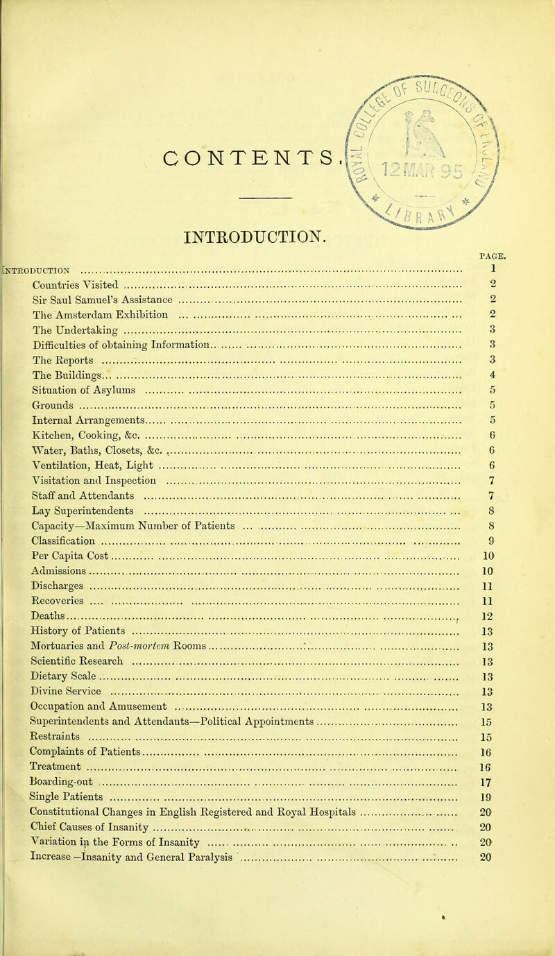 CONTENTS. INTRODUCTION. OTKODUCTION Countries Visited , Sir Saul Samuel's Assistance The Amsterdam Exhibition The Undertaking Difficulties of obtaining Information.. The Reports Tlie Buildings Situation of Asylums Grounds Internal Arrangements Kitchen, Cooking, &c Water, Baths, Closets, &c. Ventilation, Heat, Light Visitation and Inspection Staff and Attendants , Lay Superintendents Capacity—Maximum Number of Patients Classification Per Capita Cost Admissions Discharges Recoveries Deaths History of Patients Mortuaries and Post-mortein Rooms : Scientific Research , Dietary Scale Divine Service Occupation and Amusement Superintendents and Attendants—Political Appointments ... Restraints Complaints of Patients Treatment Boarding-out , ! Single Patients Constitutional Changes in English Registered and Royal Hospitals Chief Causes of Insanity Variation in the Forms of Insanity Increase—Insanity and General Paralysis