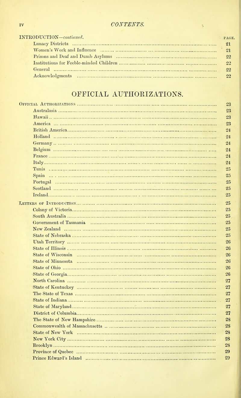 INTRODUCTION—cou^fvmef?. page. Lunacy Districts 21 Women's Work and Inilueuce 21 Prisons and Deaf and Dumb Asylums 22 Institutions for Feeble-minded Children 22 General 22 Acknowledgments 22 OPFICIAL AUTHORIZATIONS. OFFICIAL Authorizations 23 Australasia 23 Hawaii 23 America 23 British America 2-1 Holland 24 Germany 24 Belgium 24 France 24 Italy 24 Tunis 25 Spain 25 Portugal 25 Scotland 25 Ireland 25 Letters of Introduction... 25 Colony of Victoria 25 South Australia 25 , Government of Tasmania 25 New Zealand 25 State of Nebraska 25 Utah Territory 26 State of Illinois 26 State of Wisconsin 26 State of Minnesota , 26 vState of Ohio 26 State of Georgia 26 North Carolina 27 State of Kentuckey 27 The State of Texas 27 State of Indiana 27 State of Maryland 27 District of Columbia 27 The State of New Hampshire 28 Commonwealth of Massachusetts 28 State of New York , 28 New York City 28 Brooklyn 28 Province of Quebec 29 Prince Edward's Island 29