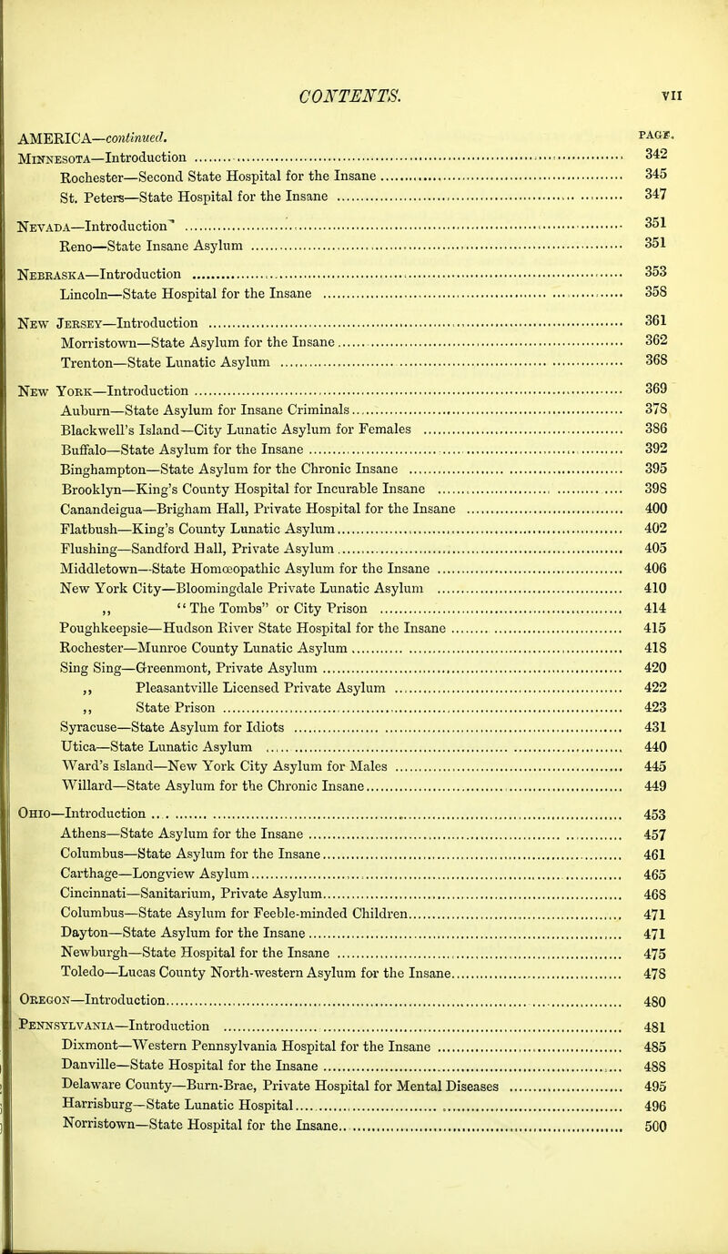 AM.'EKLCA.—continued. pag*. Minnesota—Introduction 342 Rochester—Second State Hospital for the Insane 345 St. Peters—State Hospital for the Insane 347 Nevada—Introduction* , - 351 Reno—State Insane Asylum 351 Nebraska—Introduction 353 Lincoln—State Hospital for the Insane 358 New Jersey—Introduction 361 Morristown—State Asylum for the Insane 362 Trenton—State Lunatic Asylum 368 New York—Introduction 369 Auburn—State Asylum for Insane Criminals 378 Blackwell's Island—City Lunatic Asylum for Females 386 Buffalo—State Asylum for the Insane 392 Binghampton—State Asylum for the Chronic Insane 395 Brooklyn—King's County Hospital for Incurable Insane 398 Canandeigua—Brigham Hall, Private Hospital for the Insane 400 Flatbush—King's County Lunatic Asylum 402 Flushing—Sandford Hall, Private Asylum , 405 Middletown—State Homa3opathic Asylum for the Insane 406 New York City—Bloomingdale Private Lunatic Asylum 410 „  The Tombs or City Prison 414 Poughkeepsie—Hudson Eiver State Hospital for the Insane 415 Rochester—Munroe County Lunatic Asylum 418 Sing Sing—Greenmont, Private Asylum 420 ,, Pleasantville Licensed Private Asylum 422 State Prison 423 Syracuse—State Asylum for Idiots 431 Utica—State Lunatic Asylum ,.,.. 440 Ward's Island—New York City Asylum for Males 445 Willard—State Asylum for the Chronic Insane , 449 Ohio—Introduction 453 Athens—State Asylum for the Insane , 457 Columbus—State Asylum for the Insane 461 Carthage—Longview Asylum ,., 465 Cincinnati—Sanitarium, Private Asylum 468 Columbus—State Asylum for Feeble-minded Children 471 Dayton—State Asylum for the Insane 471 Newburgh—State Hospital for the Insane 475 Toledo—Lucas County North-western Asylum for the Insane 478 Oregon—Introduction 480 Pennsylvania—Introduction 481 Dixmont—Western Pennsylvania Hospital for the Insane 485 Danville—State Hospital for the Insane 488 Delaware County—Burn-Brae, Private Hospital for Mental Diseases 495 Harrisburg—State Lunatic Hospital 496 Norristown—State Hospital for the Insane 500