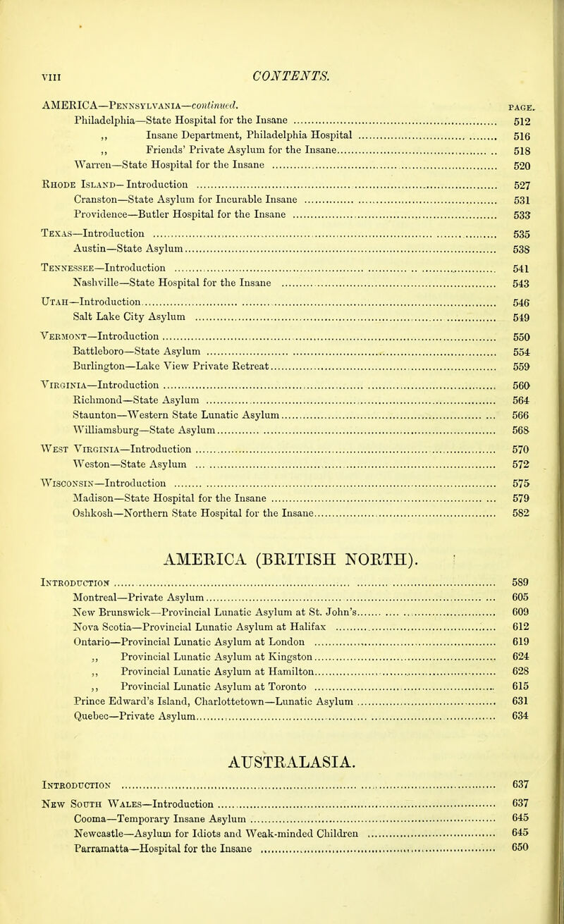 AMERICA—Pennsylvania—continiml. page. Philadelphia—State Hospital for the Insane 512 ,, Insane Department, Philadelphia Hosj)ital 516 ,, Friends' Private Asylum for the Insane 518 Warren—State Hospital for the Insane 520 Ehode Island—Introduction 527 Cranston—State Asylum for Incurable Insane 531 Providence—Butler Hospital for the Insane 533 Texas—Introduction 535 Austin—State Asylum 538 Tennessee—Introduction 541 Nashville—State Hospital for the Insane 543 Utah—Introduction 546 Salt Lake City Asylum 549 Vermont—Introduction 550 Battleboro—State Asylum 554 Burlington—Lake View Private Retreat 559 Virginia—Introduction 560 Richmond—State Asylum , 564 Staunton—Western State Lunatic Asylum 566 Williamsburg—State Asylum 568 West Virginia—Introduction 570 Weston—State Asylum 572 Wisconsin-Introduction 575 Madison—State Hospital for the Insane 579 Oshkosh—Northern State Hospital for the Insane 582 AMERICA (BRITISH NORTH). Introduction 589 Montreal—Private Asylum 605 New Brunswick—Provincial Lunatic Asylum at St. John's 609 Nova Scotia—Provincial Lunatic Asylum at Halifax 612 Ontario—Provincial Lunatic Asylum at London 619 Provincial Lunatic Asylum at Kingston 624 ,, Provincial Lunatic Asylum at Hamilton 628 Provincial Lunatic Asylum at Toronto 615 Prince Edward's Island, Charlottetown—Lunatic Asylum 631 Quebec—Private Asylum 634 AUSTRALASIA. Introduction 637 New South Wales—Introduction 637 Cooma—Temporary Insane Asylum 645 Newcastle—Asylum for Idiots and Weak-minded Children 645 Parramatta—Hospital for the Insane ■ ,. >, 650