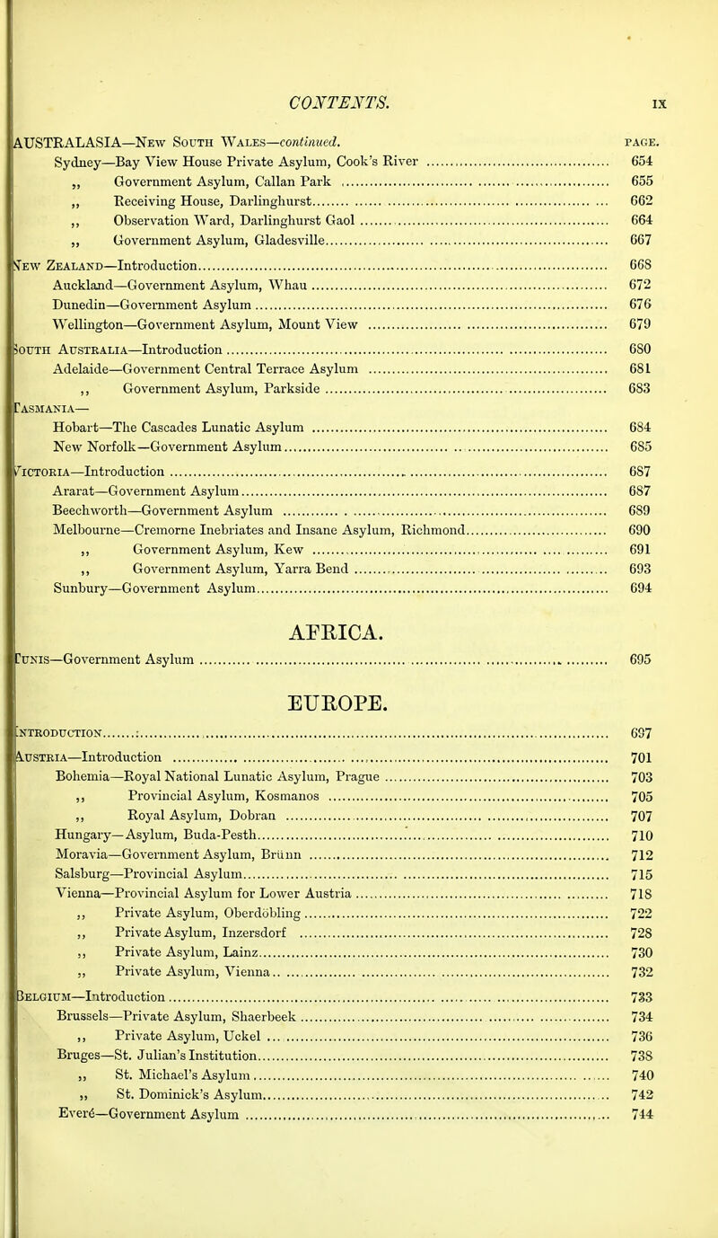 AUSTRALASIA—New South \Na\ss.^—continued. page. Sydney—Bay View House Private Asylum, Cook's River 654 Government Asylum, Callan Park 655 ,, Receiving House, Dai-lingliurst G62 ,, Observation Ward, Darlingliurst Gaol 664 Government Asylum, Gladesville 667 ITew Zealand—Introduction 6G8 Auckland—Government Asylum, Whau 672 Dunedin—Government Asylum 676 Wellington—Government Asylum, Mount View 679 50UTH Australia—Introduction 680 Adelaide—Government Central Terrace Asylum 681 ,, Government Asylum, Parkside 683 Tasmania— Hobart—The Cascades Lunatic Asylum 684 New Norfolk—Government Asylum 685 t^'iCTOEiA—Introduction 687 Ararat—Government Asylum 687 Beechwortli—Government Asylum 689 Melbourne—Cremorne Inebriates and Insane Asylum, Richmond 690 ,, Government Asylum, Kew 691 ,, Government Asylum, Yarra Bend , 693 Sunbury—Government Asylum 694 AFRICA. DuNis—Government Asylum 695 EUROPE. ^NTEODUCTION : , 697 Austria—Introduction , 701 Bohemia—Royal National Lunatic Asylum, Prague 703 ,, Provincial Asylum, Kosmanos 705 ,, Royal Asylum, Dobran , 707 Hungary—Asylum, Buda-Pesth 710 Moravia—Government Asylum, Briinn , 712 Salsburg—Provincial Asylum 715 Vienna—Provincial Asylum for Lower Austria 718 Private Asylum, Oberdobling 722 ,, Private Asylum, Inzersdorf 728 ,, Private Asylum, Lainz 730 „ Private Asylum, Vienna 732 3ELGIUM—Introduction 733 Brussels—Private Asylum, Shaerbeek 734 ,, Private Asylum, Uckel 736 Bruges—St. Julian's Institution 738 St. Michael's Asylum 740 „ St. Dominick's Asylum 742 Ever^—Government Asylum : 744