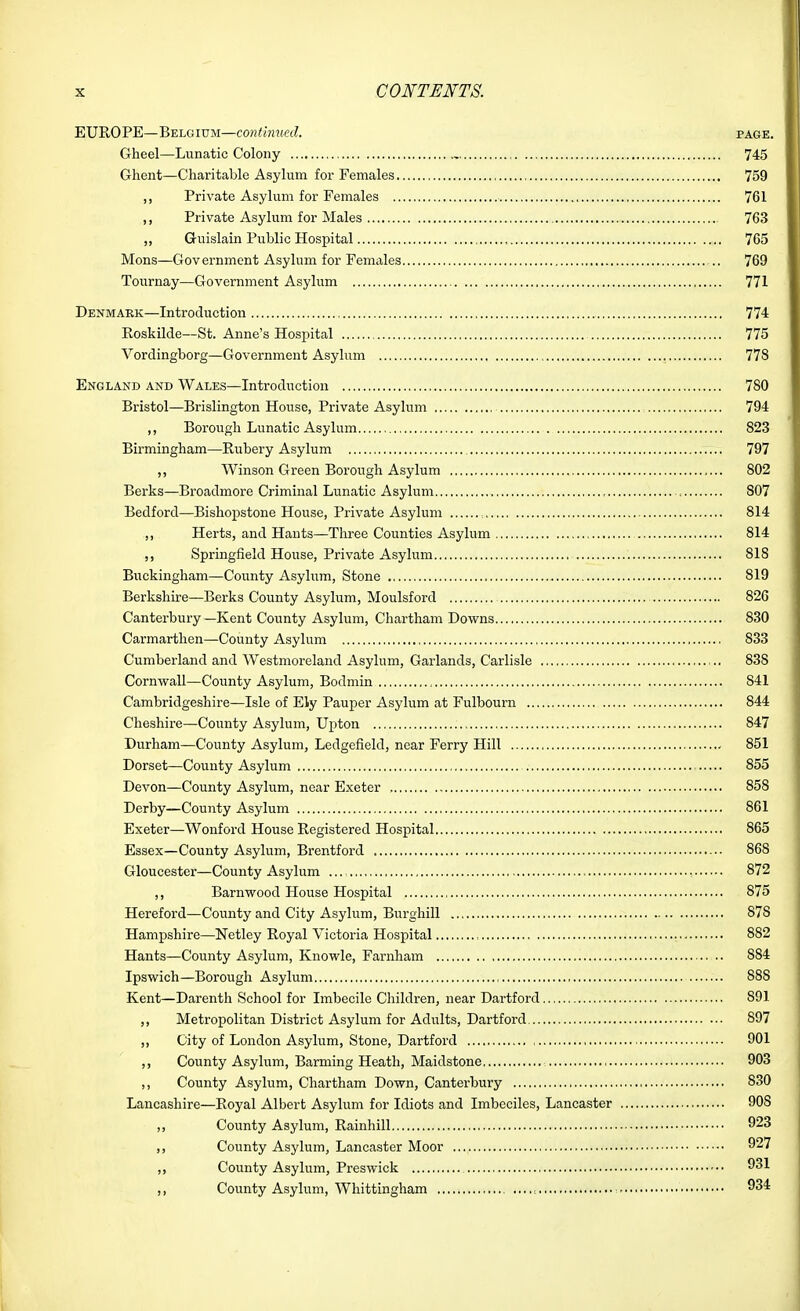 EUROPE—Belgium—continued. page. Gheel—Lunatic Colony , 745 Ghent—Charitable Asylum for Females 759 ,, Private Asylum for Females 761 ,, Private Asylum for Males 763 ,, Guislain Public Hospital , 765 Mons—Government Asylum for Females 769 Tournay—Government Asylum 771 Denmark—Introduction 774 Roskilde—St. Anne's Hospital 775 Vordingborg—Government Asylum 778 England and Wales—Introduction 780 Bristol—Brislington House, Private Asylum 794 ,, Borough Lunatic Asylum 823 Birmingham—Rubery Asylum 797 ,, Winson Green Borough Asylum 802 Berks—Broadmore Criminal Lunatic Asylum 807 Bedford—Bishopstone House, Private Asylum 814 ,, Herts, and Hants—Three Counties Asylum 814 ,, Springfield House, Private Asylum 818 Biickingham—County Asylum, Stone 819 Berkshire—Berks County Asylum, Moulsford 826 Canterbury—Kent County Asylum, Chartham Downs 830 Carmarthen—County Asylum 833 Cumberland and Westmoreland Asylum, Garlands, Carlisle 838 Cornwall—County Asylum, Bodmin 841 Cambridgeshire—Isle of Ely Pauper Asylum at Fulbourn 844 Cheshire—County Asylum, Upton 847 Durham—County Asylum, Ledgefield, near Ferry Hill 851 Dorset—County Asylum 855 Devon—County Asylum, near Exeter , 858 Derby—County Asylum 861 Exeter—Wonford House Registered Hospital 865 Essex—County Asylum, Brentford ■•■ 868 Gloucester—County Asylum ... 872 Barnwood House Hospital 875 Hereford—County and City Asylum, Burghill 878 Hampshire—Netley Royal Victoria Hospital 882 Hants—County Asylum, Knowle, Farnham 884 Ipswich—Borough Asylum 888 Kent—Darenth School for Imbecile Children, near Dartford 891 ,, Metropolitan District Asylum for Adults, Dartford 897 ,, City of London Asylum, Stone, Dartford 901 ,, County Asylum, Barming Heath, Maidstone 903 ,, County Asylum, Chartham Down, Canterbury 830 Lancashire—Royal Albert Asylum for Idiots and Imbeciles, Lancaster 908 ,, County Asylum, Rainhill 923 County Asylum, Lancaster Moor 927 ,, County Asylum, Preswick 931 ,, County Asylum, Whittingham , 934