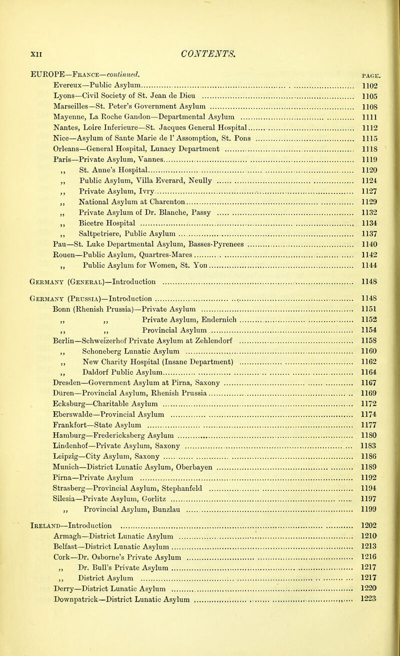 EUROPE—Fkance—co?i<w!«e(Z. page. Evereux—Public Asylum 1102 Lyons—Civil Society of St. Jean de Dieu 1105 Marseilles—St. Peter's Government Asylum 1108 Mayeune, La Roche Gandon—Departmental Asylum 1111 Nantes, Loire Inferieure—St. Jacques General Hospital 1112 Nice—Asylum of Sante Marie de 1' Assom23tion, St. Pons 1115 Orleans—General Hospital, Lunacy Department , , 1118 Paris—Private Asylum, Vannes 1119 ,, St. Anne's Hospital 1120 ,, Public Asylum, Villa Everard, NeuUy 1124 Private Asylum, Ivry • 1127 ,, National Asylum at Charenton 1129 ,, Private Asylum of Dr. Blanche, Passy 1132 ,, Bicetre Hospital 1134 ,, Saltpetriere, Public Asylum ... 1137 Pau—St. Luke Departmental Asylum, Basses-Pyrenees 1140 Rouen—Public Asylum, Quartres-Mares , 1142 ,, Public Asylum for Women, St. Yon 1144 Germany (Genekal)—Introduction , 1148 Germany (Prussia)—Introduction < 1148 Bonn (Rhenish Prussia)—Private Asylum 1151 ,, Private Asylum, Endernich 1152 ,, ,, Provincial Asylum 1154 Berlin—Schweizerhof Private Asylum at Zehlendorf 1158 ,, Schoneberg Lunatic Asylum 1160 ,, New Charity Hospital (Insane Department) 1162 Daldorf Public Asylum 1164 Dresden—Government Asylum at Pirna, Saxony 1167 Diiren—Provincial Asylum, Rhenish Prussia 1169 Ecksburg—Charitable Asylum 1172 Eberswalde—Provincial Asylum 1174 Frankfort—State Asylum 1177 Hamburg—Fredericksberg Asylum 1180 Lindenhof—Private Asylum, Saxony ... 1183 Leipzig—City Asylum, Saxony 1186 Munich—District Lunatic Asylum, Oberbayen 1189 Pirna—Private Asylum 1192 Strasberg—Provincial Asylum, Stephanfeld 1194 Silesia—Private Asylum, Gorlitz 1197 Provincial Asylum, Bunzlau 1199 Ireland—Introduction 1202 Armagh—District Lunatic Asylum 1210 Belfast—District Lunatic Asylum 1213 Cork—Dr. Osborne's Private Asylum 1216 „ Dr. Bull's Private Asylum 1217 ,, District Asylum 1217 Derry—District Lunatic Asylum 1220 Downpatrick—District Lunatic Asylum 1223