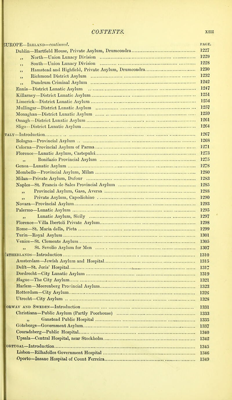 SUROPE—Ireland—co?Jiwzwec7. page. Dublin—Hartfield House, Private Asylum, Drumcondra 1227 ,, North—Union Lunacy Division 1229 ,, South—Union Lunacy Division 1228 ,, Hamstead and Highfield, Private Asylum, Drumcondra 1230 ,, Richmond District Asylum 1232 ,, Dundrum Criminal Asylum 1242 Ennis—District Lunatic Asylum .. 1247 Killarney—District Lunatic Asylum •• 1251 Limerick—District Lunatic Asylum 1254 Mullingar—District Lunatic Asylum 1257 Monaghan—District Lunatic Asylum .. 1259 Omagh—District Lunatic Asylum 1261 Sligo--District Lunatic Asylum 12G4 TALY—Introduction ,. 1267 Bologna—Provincial Asylum , 1268 Colorna—Provincial Asylum of Parma , 1271 Florence—Lunatic Asylum, Castepulci 1273 ,, Bonifazio Provincial Asylum 1275 Genoa—Lunatic Asylum 1278 Mombello—Provincial Asylum, Milan 1280 Milan—Private Asylum, Dufour 1283 Naples—St. Francis de Sales Provincial Asylum 1285 ,, Provincial Asylum, Gasa, Aversa 1288 ,, Private Asylum, Capodichiuo 1290 Novara—Provincial Asylum 1293 Palermo—Lunatic Asylum 1295 ,, Lunatic Asylum, Sicily 1297 Florence—Villa Ibertoli Private Asylum 1298 Rome—St. Maria della, Pieta 1299 Turin—Royal Asylum 1301 Venice—St. Clemente Asylum 1305 ,, St. Sevolio Asylum for Men 1307 ETHEELANDS—Inti'oduction 1310 Amsterdam—Jewish Asylum and Hospital 1315 Delft—St. Joris' Hospital .- 1317 Dordrecht—City Lunatic Asylum 1319 Hague-The City Asylum 1321 Harlem—Meerenberg Provincial Asylum 1323 Rotterdam—City Asylum 1326 Utrecht—City Asylum 1328 ORWAY AND SwEDEN—Introduction 1331 Christiana—Public Asylum (Partly Poorhouse) 1333 „ Ganstead Public Hospital 1335 Goteborga—Government Asylum 1337 Couradsberg—Public Hospital 1340 Upsala—Central Hospital, near Stockholm 1342 OETOGAL—Introduction 1345 Lisbon—RilhafoUes Government Hospital 1346 Oporto—Insane Hospital of Count Ferreira 1349