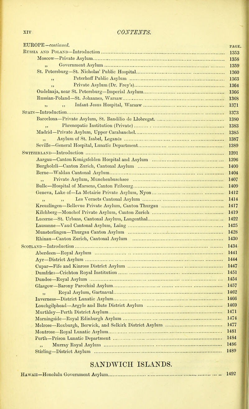 EUROPE—co?i<i)ie«ecZ. page. EussiA AND Poland—Introduction I353 Moscow—Private Asylum 1358 ,, Government Asylum 1359 St. Petersburg—St. Nicholas' Public Hospital 1360 „ Peterlioff Public Asylum 1363 Private Asylum (Dr. Prey's) 1364 Oudelnaja, near St. Petersburg—Imperial Asylum 1366 Russian-Poland—St. Johannes, Wai-saw 1368 ,, Infant Jesus Hospital, Warsaw 1371 Spain—Introduction 1373 Barcelona—Private Asylum, St. Bandilio de Llobregat. 1380 ,, Phrenopatic Institution (Private) 1383 Madrid—Private Asylum, Upper Carabanchel 1385 ,, Asylum of St. Isabel, Leganes 1387 Seville—General Hospital, Lunatic Department 1389 Switzerland—Introduction 1391 Aargau—CantonKonigsfelden Hospital and Asylum ... 1396 Burgholzli—Canton Zurich, Cantonal Asylum 1400 Berne—Waldau Cantonal Asylum 1404 ,, Private Asylum, Munchenbuschsee 1407 Bulle—Hospital of Marsens, Canton Fribourg 1409 Geneva, Lake of—La Metairie Private Asylum, Nyon... 1412 ,, ,, Les Vernets Cantonal Asylum 1414 Kreuzlingen—Bellevue Private Asylum, Canton Thurgau 1417 Kilchberg—Monchof Private Asylum, Canton Zurich 1419 Lucerne—St. Urbans, Cantonal Asylum, Langenthal 1422 Lausanne—Vaud Cantonal Asylum, Lauig 1425 Munsterlingen—Thurgau Canton Asylum 1428 Rhinau—Canton Zurich, Cantonal Asylum 1430 Scotland—Introduction 1434 Aberdeen—Royal Asylum 1441 Ayr—District Asylum 1444 Cupar—Fife and Kinross District Asylum 1447 Dumfries—Crichton Royal Institution 1451 Dundee—Royal Asylum 1454 Glasgow—Barony Parochial Asylum 1457 „ Royal Asylum, Gartnaval 1462 Inverness—District Lunatic Asylum 1466 Louchgilphead—Argyle and Bute District Asylum 1469 Murthley—Perth District Asylum 1471 Morningside—Royal Edinburgh Asylum 1474 Melrose—Roxburgh, Berwick, and Selkirk District Asylum , 1477 Montrose—Royal Lunatic Asylum 1481 Perth—Prison Lunatic Department 1484 ,, Murray Royal Asylum I486 Stirling—District Asylum 1489 SANDWICH ISLANDS. Hawaii—Honolulu Government Asylum 1492