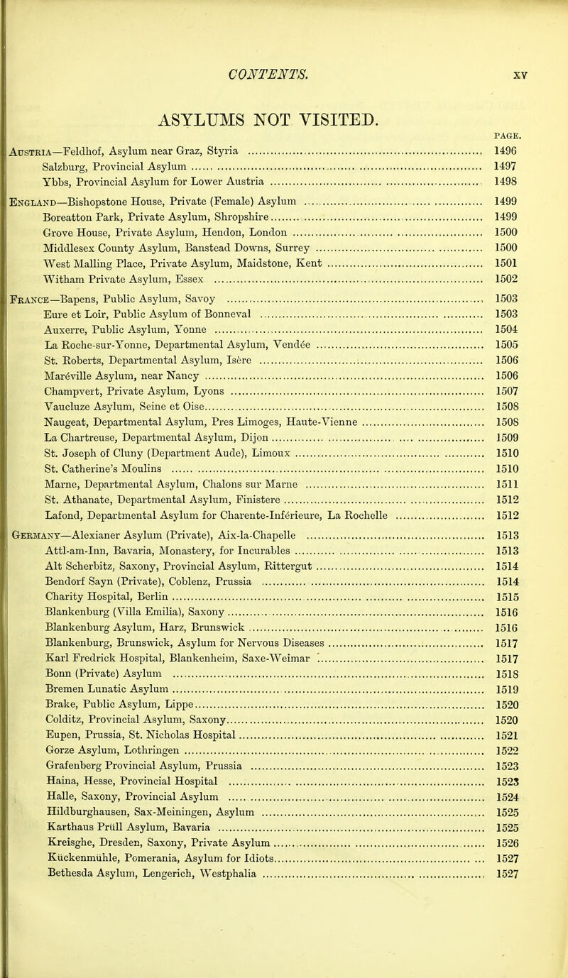 ASYLUMS NOT VISITED. PAGE, Austria—Feldhof, Asylum near Graz, Styria 1496 Salzburg, Provincial Asylum 1497 Ybbs, Provincial Asylum for Lower Austria 1498 England—Bishopstone House, Private (Female) Asylum 1499 Boreatton Park, Private Asylum, Shropshire 1499 Grove House, Private Asylum, Hendon, London 1500 Middlesex County Asylum, Banstead Downs, Surrey 1500 West Mailing Place, Private Asylum, Maidstone, Kent 1501 Witham Private Asylum, Essex 1502 France—Bapens, Public Asylum, Savoy 1503 Eure et Loir, Public Asylum of Bonneval 1503 Auxerre, Public Asylum, Youne 1504 La Roche-sur-Yonne, Departmental Asylum, Vendue 1505 St. Eoberts, Departmental Asylum, Is6re 1506 Mar^ville Asylum, near Nancy 1506 Champvert, Private Asylum, Lyons 1507 Vaucluze Asylum, Seine et Oise 1508 Naugeat, Departmental Asylum, Pres Limoges, Haute-Vienne 1508 La Chartreuse, Departmental Asylum, Dijon 1509 St. Joseph of Cluny (Department Aude), Limoux 1510 St. Catherine's Moulins 1510 Marne, Departmental Asylum, Chalons sur Marne 1511 St. Athanate, Departmental Asylum, Finistere 1512 Lafond, Departmental Asylum for Charente-Inf^rieure, La Rochelle 1512 Germany—Alexianer Asylum (Private), Aix-la-Chapelle 1513 Attl-am-Inn, Bavaria, Monastery, for Incurables 1513 Alt Scherbitz, Saxony, Provincial Asylum, Rittergut 1514 Bendorf Sayn (Private), Coblenz, Prussia 1514 Charity Hospital, Berlin 1515 Blankenburg (Villa Emilia), Saxony 1516 Blankenburg Asylum, Harz, Brunswick 1516 Blankenburg, Brunswick, Asylum for Nervous Diseases 1517 Karl Fredrick Hospital, Blankenheim, Saxe-Weimar '. 1517 Bonn (Private) Asylum 1518 Bremen Lunatic Asylum 1519 Brake, Public Asylum, Lippe 1520 Colditz, Provincial Asylum, Saxony 1520 Eupen, Prussia, St. Nicholas Hospital 1521 Gorze Asylum, Lothringen , 1522 Grafenberg Provincial Asylum, Prussia 1523 Haina, Hesse, Provincial Hospital 1525 Halle, Saxony, Provincial Asylum 1524 Hildburghausen, Sax-Meiniugen, Asylum 1525 Karthaus Prull Asylum, Bavaria 1525 Kreisghe, Dresden, Saxony, Private Asylum 1526 Kiickenmiihle, Pomerania, Asylum for Idiots 1527 Bethesda Asylum, Lengerich, Westphalia 1527