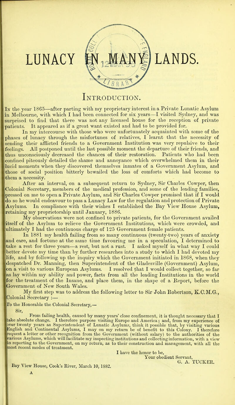 LUNACY LANDS. Introduction. In tlie year 1865—after parting with niy proprietary interest in a Private Lunatic Asylum in Melbourne, with which I had been connected for six years—I visited Sydney, and was surprised to find that there was not any licensed house for the reception of private patients. It appeared as if a great want existed and had to be provided for. In my intercourse with those wlio were unfortunately acquainted with some of the phases of lunacy through tlie misfortunes of relatives, I learnt that the necessity of sending their afflicted friends to a Government Institution was very repulsive to their feelings. All postponed until the last possible moment the departure of their friends, and thus unconsciously decreased the chances of their restoration. Patients who had been confined piteously detailed the shame and annoyance which overwhelmed them in their lucid moments when they discovered themselves inmates of a Government Asylum, and those of social position bitterly bewailed the loss of comforts which had become to them a necessity. After an interval, on a subsequent return to Sydney, Sir Charles Cowper, then Colonial Secretary, members of the medical profession, and some of the leading families, pressed on me to open a Private Asylum, and Sir Charles Cowper j^romised that if I would do so he would endeavour to pass a Lunacy Law for the regulation and protection of Private Asylums. In compliance with their wishes I established the Bay View House Asylum, retaining my proprietorship until January, 1886. My observations were not confined to private patients, for the Government availed itself of the Asylum to relieve the Government Institutions, which were crowded, and ultimately I had the continuous charge of 125 Government female patients. In 1881 my health failing from so many continuous (twenty-two) years of anxiety ,nd care, and fortune at the same time favouring me in a speculation, I determined to Itake a rest for three years—a rest, but not a rust. I asked myself in what way I could better devote my time than by further researches into a study to which I had devoted my life, and by following up the inquiry which the Government initiated in 1868, when tliey despatched Dr. Manning, then Superintendent of the Gladesville (Government) Asylum, on a visit to various European Asylums. I resolved that I would collect together, so far as lay within my ability and power, facts from all the leading Institutions in the world for the treatment of the Insane, and place them, in the shape of a Report, before the Government of New South Wales. My first step was to address the following letter to Sir John Robertson, K.C.M.G., Colonial Secretary :— To the Honorable the Colonial Secretary,— Sir, From failing health, caused by many years' close confinement, it is thought necessary that I ;ake absolute change. I therefore purpose visiting Europe and America ; and, from my experience of ^ver twenty years as Superintendent of Lunatic Asylums, think it possible that, by visiting various English and Continental Asylums, I may on my return be of benefit to this Colony. I therefore request a letter or other recognition from the Government (without salary) to the authorities of the irarious Asylums, which will facilitate my inspecting institutions and collecting information, with a view ;o reporting to the Government, on my return, as to their construction and management, with all the most recent modes of treatment. I have the honor to be, Your obedient Servant, G. A. TUCKER.
