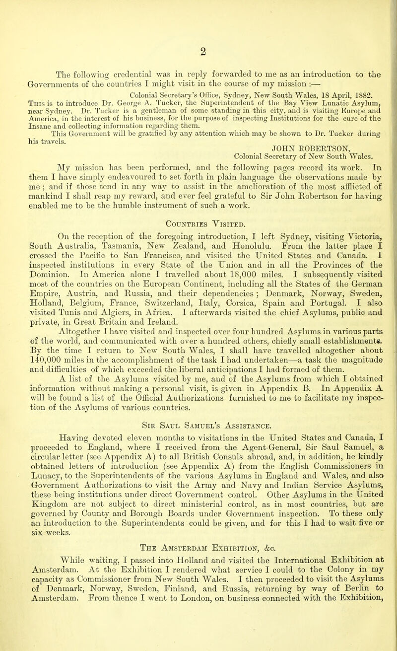 The following credential was in reply forwarded to me as an introduction to the Governments of the countries I might visit in the course of my mission :— Colonial Secretary's Office, Sydney, New South Wales, 18 April, 1882. This is to introduce Dr. George A. Tucker, the Superintendent of the Bay View Lunatic Asylum, near Sydney. Dr. Tucker is a gentleman of some standing in this city, and is visiting Europe and America, in the interest of his business, for the purpose of inspecting Institutions for the cure of the Insane and collecting information i-egarding them. This Government will be gratified by any attention which may be shown to Dr. Tucker during his travels. JOHN EOBERTSON, Colonial Secretary of New South Wales. My mission has been performed, and the following pages record its work. In them I have simply endeavoured to set forth in plain language the observations made by me; and if those tend in any way to assist in the amelioration of the most afflicted of mankind I shall reap my reward, and ever feel grateful to Sir John Robertson for having enabled me to be the humble instrument of such a work. Countries Visited. On the reception of the foregoing introduction, I left Sydney, visiting Victoria, South Australia, Tasmania, New Zealand, and Honolulu. From the latter place I crossed the Pacific to San Francisco, and visited the United States and Canada. I inspected institutions in every State of the Union and in all the Provinces of the Dominion. In America alone I travelled about 18,000 miles. I subsequently visited most of the countries on the European Continent, including all the States of tlie German Empire, Austria, and Russia, and their dependencies ; Denmark, Norway, Sweden, Holland, Belgium, France, Switzerland, Italy, Corsica, Spain and Portugal. I also visited Tunis and Algiers, in Africa. I afterwards visited the chief Asylums, public and private, in Great Britain and Ireland. Altogether I have visited and inspected over four hundred Asylums in various parts of the world, and communicated with over a hundred others, chiefly small establishments. By the time I return to New South Wales, I shall have travelled altogether about 140,000 miles in the accomplishment of the task I had undertaken—a task the magnitude and difficulties of which exceeded the liberal anticipations I had formed of them. A list of the Asylums visited by me, and of the Asylums from which I obtained information Avithout making a personal visit, is given in Appendix B. In Appendix A will be found a list of the Official Authorizations furnished to me to facilitate my inspec- tion of the Asylums of various countries. Sir Saul Samuel's Assistance. Having devoted eleven months to visitations in the United States and Canada, I proceeded to England, where I received from the Agent-General, Sir Saul Samuel, a circular letter (see Appendix A) to all British Consuls abroad, and, in addition, he kindly obtained letters of introduction (see Appendix A) from the English Commissioners in Lunacy, to the Superintendents of the various Asylums in England and Wales, and also Government Authorizations to visit the Army and Navy and Indian Service Asylums, these being institutions under direct Government control. Other Asylums in the United Kingdom are not subject to direct ministerial control, as in most countries, but are governed by County and Borough Boards under Government inspection. To these only an introduction to the Superintendents could be given, and for this I had to wait five or six weeks. The Amsterdam Exhibition, &c. While waiting, I passed into Holland and visited the International Exhibition at Amsterdam. At the Exhibition I rendered what service I could to the Colony in my capacity as Commissioner from New South Wales. I then proceeded to visit the Asylums of Denmark, Norway, Sweden, Finland, and Russia, returning by way of Berlin to Amsterdam. From thence I Avent to London, on business connected with the Exhibition,