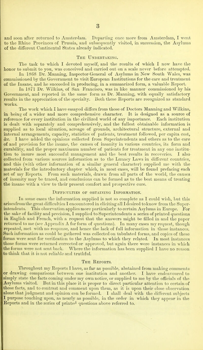 and soon after returned to Amsterdam. Departing once more from Amsterdam, I went to the Rhine Provinces of Prussia, and subsequently visited, in succession, the Asylums of the different Continental States already indicated. The Undertaking, The task to which I devoted myself, and the results of which I now have the honor to submit to you, was conceived and carried out on a scale never before attempted. In 1868 Dr. Manning, Inspector-Gener-al of Asylums in New South Wales, was commissioned by the Government to visit European Institutions for the care and treatment of the Insane, and he succeeded in producing, in a summarized form, a valuable Report. In 1871 Dr. Wilkins, of San Francisco, was in like manner commissioned by his Government, and reported in the same form as Dr. Manning, with equally satisfactory results in the appreciation of the specialty. Both these Reports ai'e recognized as standard works. The work which I have essayed differs from those of Doctors Manning and Wilkins, in being of a wider and more compi'ehensive character. It is designed as a source of reference for every institution in the civilized world of any importance. Each institution is dealt with separately and comprehensively, and the fullest obtainable information is supplied as to local situation, acreage of grounds, architectural structure, external and internal arrangements, capacity, statistics of patients, treatment followed, per capita cost, &c. I have added the opinions collected from Superintendents and others as to the care of and provision for the insane, the causes of insanity in various countries, its form and curability, and the projaer jnaximum number of patients for treatment in any one institu- tion to insure most successful management and the best results in recoveries. I also collected from various sources information as to the Lunacy Laws in different countries, and this (with other information of a similar general character) supplied me with the materials for the introductory chapter which, in most cases, will be found prefacing each set of my Reports. From such materials, drawn from all parts of the world, the causes of insanity may be traced, and conclusions can be formed as to the best means of treating the insane with a view to their present comfort and prospective cure. Difficulties of obtaining Information. In some cases the information supplied is not so complete as I could wish, but this arises from the great difficulties I encountered in eliciting all I desired to know from the Su]5er- intendents. This observation applies more particularly to certain Asylums in Europe. For the sake of facility and precision, I supplied to Superintendents a series of printed questions in English and French, Avith a request that the answers might be filled in and the paper returned to me (see Appendix A for form of questions). In many cases my request, though repeated, met with no response, and hence the lack of full information in those instances. Such information as could be gathered was collected on tabulated forms, and copies of these forms were sent for verification to the Asylums to which they related. In most instances those forms were returned corrected or approved, but again there were instances in which the forms were not sent back. Where the information has been supplied I have no reason to think that it is not reliable and truthful. The Reports. Throughout my Reports I have, as far as possible, abstained from making comments, or drawing comparisons between one institution and another. I have endeavoured to simply state the facts coming under my own notice, or supplied to me by the officials of the Asylums visited. But in this place it is proper to direct particular attention to certain of those facts, and to contrast and comment upon them, as it is upon their close observation alone that judgment and opinion can be formed. I shall deal with the different subjects I purpose touching upon, as nearly as possible, in the order in which they appear in the Reports and in the series of printer' questions above referred to.