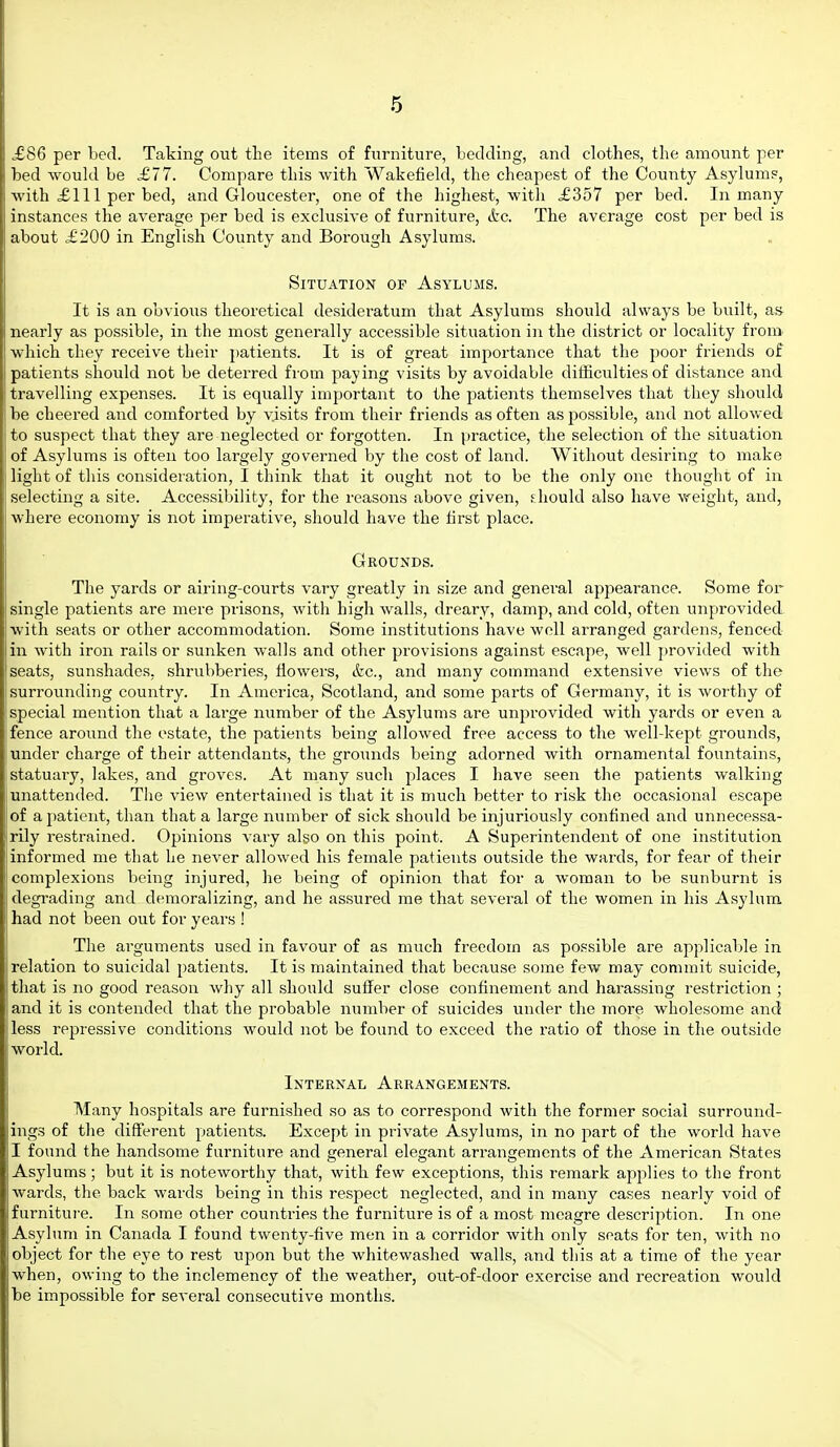 ,£86 per bed. Taking out the items of furniture, bedding, and clothes, the amount per bed would be £77. Compare this with Wakefield, the cheapest of the County Asylums, with £111 per bed, and Gloucester, one of the highest, with £357 per bed. In many instances the average per bed is exclusive of furniture, ifec. The average cost per bed is about £200 in English County and Boroiigh Asylums. Situation of Asylums. It is an obvious theoretical desideratum that Asylums should always be built, afj nearly as possible, in the most generally accessible situation in the district or locality from which they receive their patients. It is of great importance that the poor friends of patients should not be deterred from paying visits by avoidable dithculties of distance and travelling expenses. It is equally important to the patients themselves that they should be cheered and comforted by visits from their friends as often as possible, and not allov.ed to suspect that they are neglected or forgotten. In practice, the selection of the situation of Asylums is often too largely governed by the cost of land. Without desiring to make light of this consideration, I think that it ought not to be the only one thought of in selecting a site. Accessibility, for the reasons above given, should also have weight, and, where economy is not imperative, should have the first place. Grounds. The yards or airing-courts vary greatly in size and general appearance. Some for single patients are mere prisons, with high walls, dreary, damp, and cold, often unprovided with seats or other accommodation. Some institutions have well arranged gardens, fenced in with iron rails or sunken walls and other provisions against escape, well provided with seats, sunshades, shrubberies, flowers, &c., and many command extensive views of the surrounding country. In America, Scotland, and some parts of Germany, it is worthy of special mention that a large number of the Asylums are unprovided with yards or even a fence around the estate, the patients being allowed free access to the well-kept grounds, under charge of their attendants, the grounds being adorned with ornamental fountains, statuary, lakes, and groves. At many such places I have seen the patients walking unattended. The view entertained is that it is much better to risk the occasional escape of a patient, than that a large number of sick should be injuriously confined and unnecessa- rily restrained. Opinions vary also on this point. A Superintendent of one institution informed me that he never allowed his female patients outside the wards, for fear of their complexions being injured, he being of opinion that for a woman to be sunburnt is degrading and demoralizing, and he assured me that several of the women in his Asylum had not been out for years ! The arguments used in favour of as much freedom as possible are applicable in relation to suicidal patients. It is maintained that because some few may commit suicide, that is no good reason why all should suffer close confinement and harassing restriction ; and it is contended that the probable number of suicides under the more wholesome and less repressive conditions would not be found to exceed the ratio of those in the outside world. Internal Arrangements. Many hospitals are furnished so as to correspond Avith the former social surround- ings of the diff'erent patients. Except in private Asylums, in no ipart of the world have I found the handsome furniture and general elegant arrangements of the xVmerican States Asylums; but it is noteworthy that, with few exceptions, this remark applies to the front wards, the back wards being in this respect neglected, and in many cases nearly void of furniture. In some other countries the furniture is of a most meagre description. In one Asylum in Canada I found twenty-five men in a corridor with only seats for ten, with no object for the eye to rest upon but the whitewashed walls, and this at a time of the year when, owing to the inclemency of the weather, out-of-door exercise and recreation would be impossible for several consecutive months.